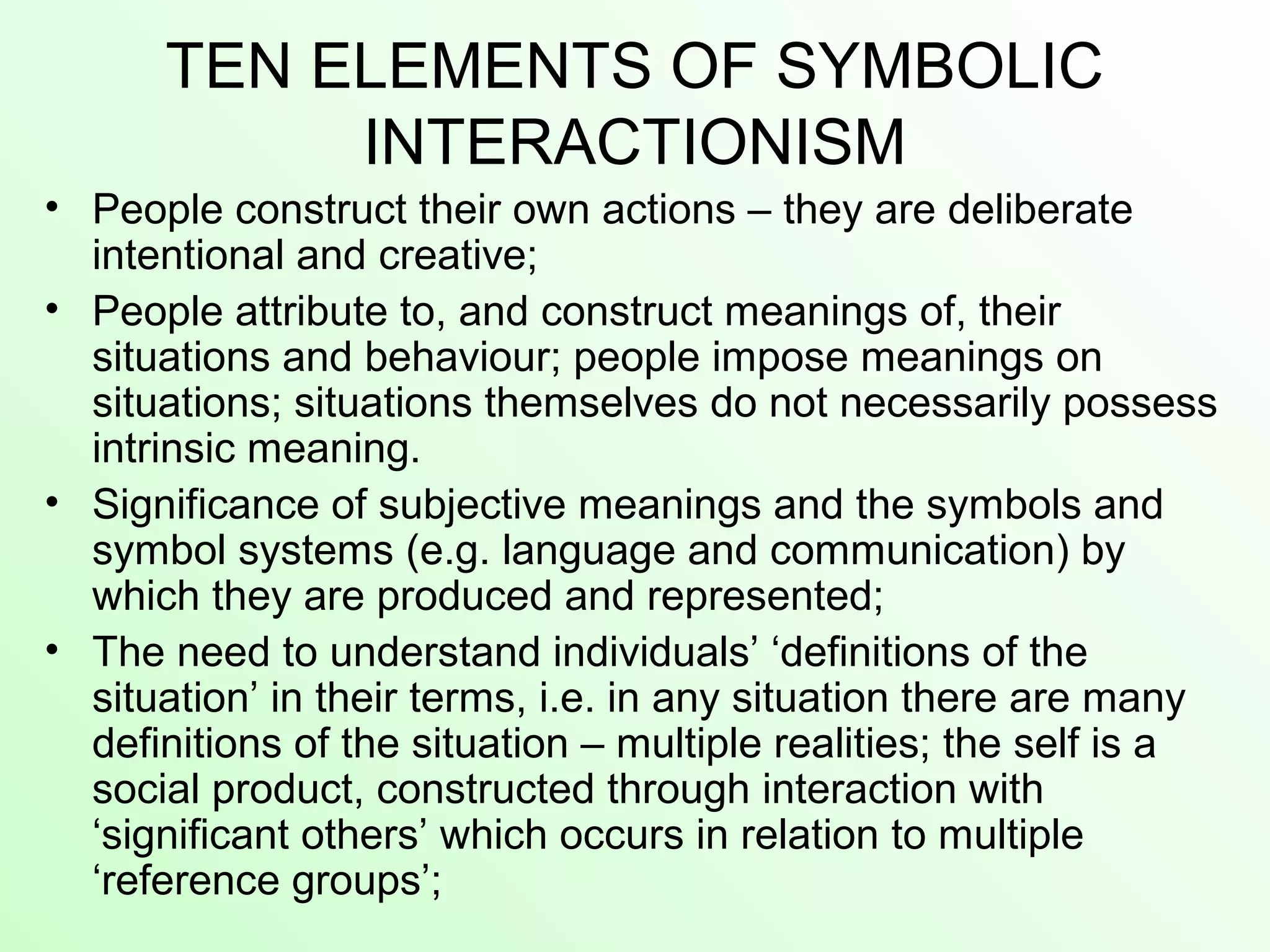 TEN ELEMENTS OF SYMBOLIC
INTERACTIONISM
• People construct their own actions – they are deliberate
intentional and creative;
• People attribute to, and construct meanings of, their
situations and behaviour; people impose meanings on
situations; situations themselves do not necessarily possess
intrinsic meaning.
• Significance of subjective meanings and the symbols and
symbol systems (e.g. language and communication) by
which they are produced and represented;
• The need to understand individuals’ ‘definitions of the
situation’ in their terms, i.e. in any situation there are many
definitions of the situation – multiple realities; the self is a
social product, constructed through interaction with
‘significant others’ which occurs in relation to multiple
‘reference groups’;
 