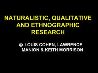 NATURALISTIC, QUALITATIVE
AND ETHNOGRAPHIC
RESEARCH
© LOUIS COHEN, LAWRENCE
MANION & KEITH MORRISON
 