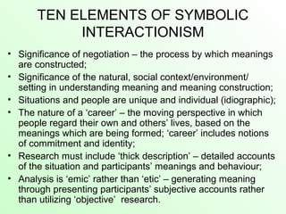 TEN ELEMENTS OF SYMBOLIC
INTERACTIONISM
• Significance of negotiation – the process by which meanings
are constructed;
• Significance of the natural, social context/environment/
setting in understanding meaning and meaning construction;
• Situations and people are unique and individual (idiographic);
• The nature of a ‘career’ – the moving perspective in which
people regard their own and others’ lives, based on the
meanings which are being formed; ‘career’ includes notions
of commitment and identity;
• Research must include ‘thick description’ – detailed accounts
of the situation and participants’ meanings and behaviour;
• Analysis is ‘emic’ rather than ‘etic’ – generating meaning
through presenting participants’ subjective accounts rather
than utilizing ‘objective’ research.
 