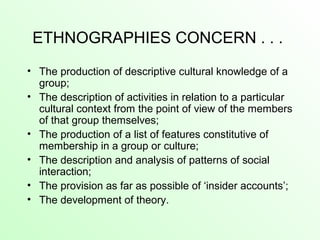 ETHNOGRAPHIES CONCERN . . .
• The production of descriptive cultural knowledge of a
group;
• The description of activities in relation to a particular
cultural context from the point of view of the members
of that group themselves;
• The production of a list of features constitutive of
membership in a group or culture;
• The description and analysis of patterns of social
interaction;
• The provision as far as possible of ‘insider accounts’;
• The development of theory.
 