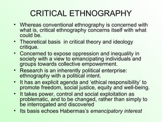 CRITICAL ETHNOGRAPHY
• Whereas conventional ethnography is concerned with
what is, critical ethnography concerns itself with what
could be.
• Theoretical basis in critical theory and ideology
critique.
• Concerned to expose oppression and inequality in
society with a view to emancipating individuals and
groups towards collective empowerment.
• Research is an inherently political enterprise:
ethnography with a political intent.
• It has an explicit agenda and ‘ethical responsibility’ to
promote freedom, social justice, equity and well-being.
• It takes power, control and social exploitation as
problematic, and to be changed, rather than simply to
be interrogated and discovered
• Its basis echoes Habermas’s emancipatory interest
 