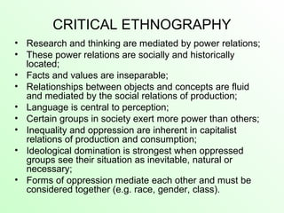 CRITICAL ETHNOGRAPHY
• Research and thinking are mediated by power relations;
• These power relations are socially and historically
located;
• Facts and values are inseparable;
• Relationships between objects and concepts are fluid
and mediated by the social relations of production;
• Language is central to perception;
• Certain groups in society exert more power than others;
• Inequality and oppression are inherent in capitalist
relations of production and consumption;
• Ideological domination is strongest when oppressed
groups see their situation as inevitable, natural or
necessary;
• Forms of oppression mediate each other and must be
considered together (e.g. race, gender, class).
 
