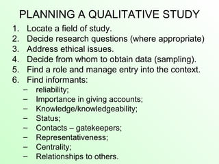 PLANNING A QUALITATIVE STUDY
1. Locate a field of study.
2. Decide research questions (where appropriate)
3. Address ethical issues.
4. Decide from whom to obtain data (sampling).
5. Find a role and manage entry into the context.
6. Find informants:
– reliability;
– Importance in giving accounts;
– Knowledge/knowledgeability;
– Status;
– Contacts – gatekeepers;
– Representativeness;
– Centrality;
– Relationships to others.
 