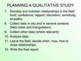PLANNING A QUALITATIVE STUDY
7. Develop and maintain relationships in the field:
trust; confidence; rapport; discretion; sensitivity;
empathy;
8. Collect data in situ and in several contexts
(field notes and triangulation);
9. Collect other data (where relevant);
10. Analyze data;
11. Leave the field; decide when, how, how to
close relationships.
12. Write the final report.
 