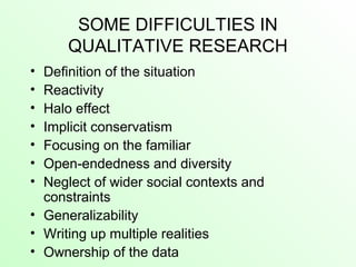 SOME DIFFICULTIES IN
QUALITATIVE RESEARCH
• Definition of the situation
• Reactivity
• Halo effect
• Implicit conservatism
• Focusing on the familiar
• Open-endedness and diversity
• Neglect of wider social contexts and
constraints
• Generalizability
• Writing up multiple realities
• Ownership of the data
 