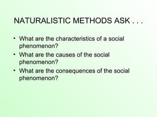 NATURALISTIC METHODS ASK . . .
• What are the characteristics of a social
phenomenon?
• What are the causes of the social
phenomenon?
• What are the consequences of the social
phenomenon?
 