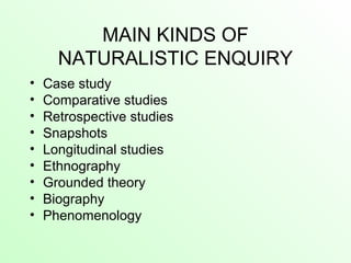 MAIN KINDS OF
NATURALISTIC ENQUIRY
• Case study
• Comparative studies
• Retrospective studies
• Snapshots
• Longitudinal studies
• Ethnography
• Grounded theory
• Biography
• Phenomenology
 