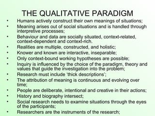 THE QUALITATIVE PARADIGM
• Humans actively construct their own meanings of situations;
• Meaning arises out of social situations and is handled through
interpretive processes;
• Behaviour and data are socially situated, context-related,
context-dependent and context-rich.
• Realities are multiple, constructed, and holistic;
• Knower and known are interactive, inseparable;
• Only context-bound working hypotheses are possible;
• Inquiry is influenced by the choice of the paradigm, theory and
values that guide the investigation into the problem;
• Research must include ‘thick descriptions’;
• The attribution of meaning is continuous and evolving over
time;
• People are deliberate, intentional and creative in their actions;
• History and biography intersect;
• Social research needs to examine situations through the eyes
of the participants;
• Researchers are the instruments of the research;
 