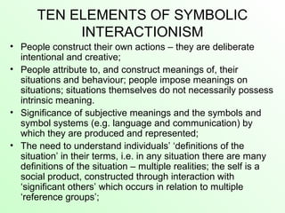 TEN ELEMENTS OF SYMBOLIC
INTERACTIONISM
• People construct their own actions – they are deliberate
intentional and creative;
• People attribute to, and construct meanings of, their
situations and behaviour; people impose meanings on
situations; situations themselves do not necessarily possess
intrinsic meaning.
• Significance of subjective meanings and the symbols and
symbol systems (e.g. language and communication) by
which they are produced and represented;
• The need to understand individuals’ ‘definitions of the
situation’ in their terms, i.e. in any situation there are many
definitions of the situation – multiple realities; the self is a
social product, constructed through interaction with
‘significant others’ which occurs in relation to multiple
‘reference groups’;
 