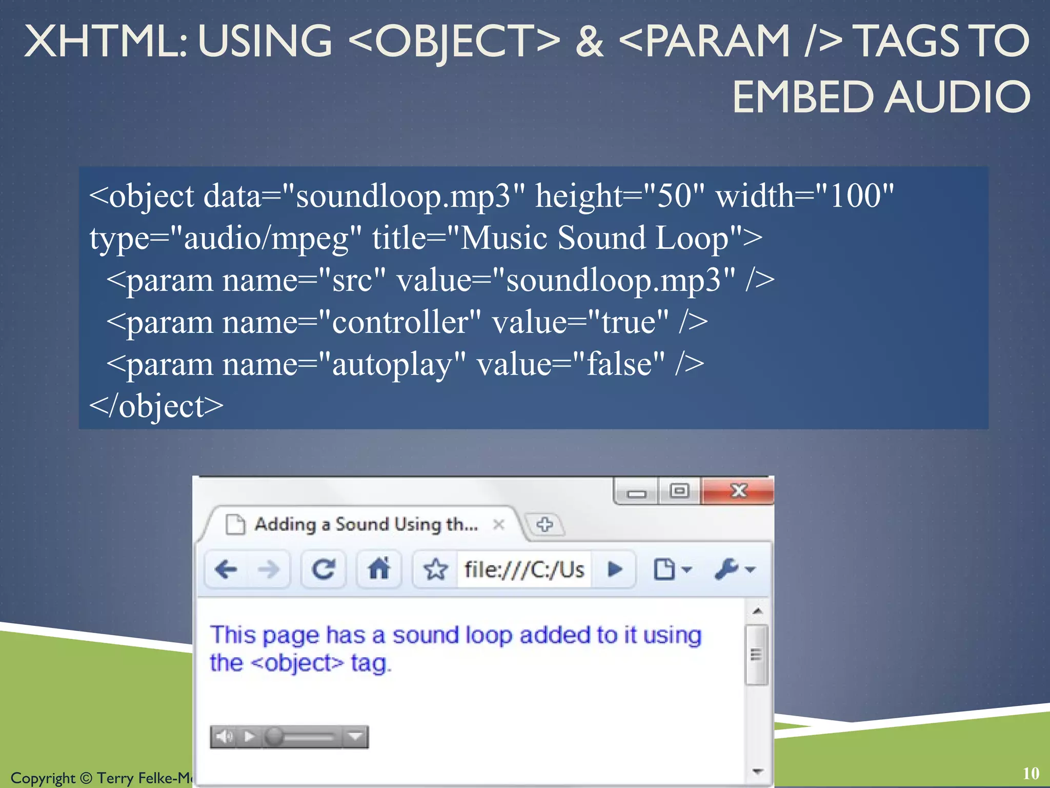 Copyright © Terry Felke-Morris
XHTML: USING <OBJECT> & <PARAM /> TAGS TO
EMBED AUDIO
10
<object data="soundloop.mp3" height="50" width="100"
type="audio/mpeg" title="Music Sound Loop">
<param name="src" value="soundloop.mp3" />
<param name="controller" value="true" />
<param name="autoplay" value="false" />
</object>
 