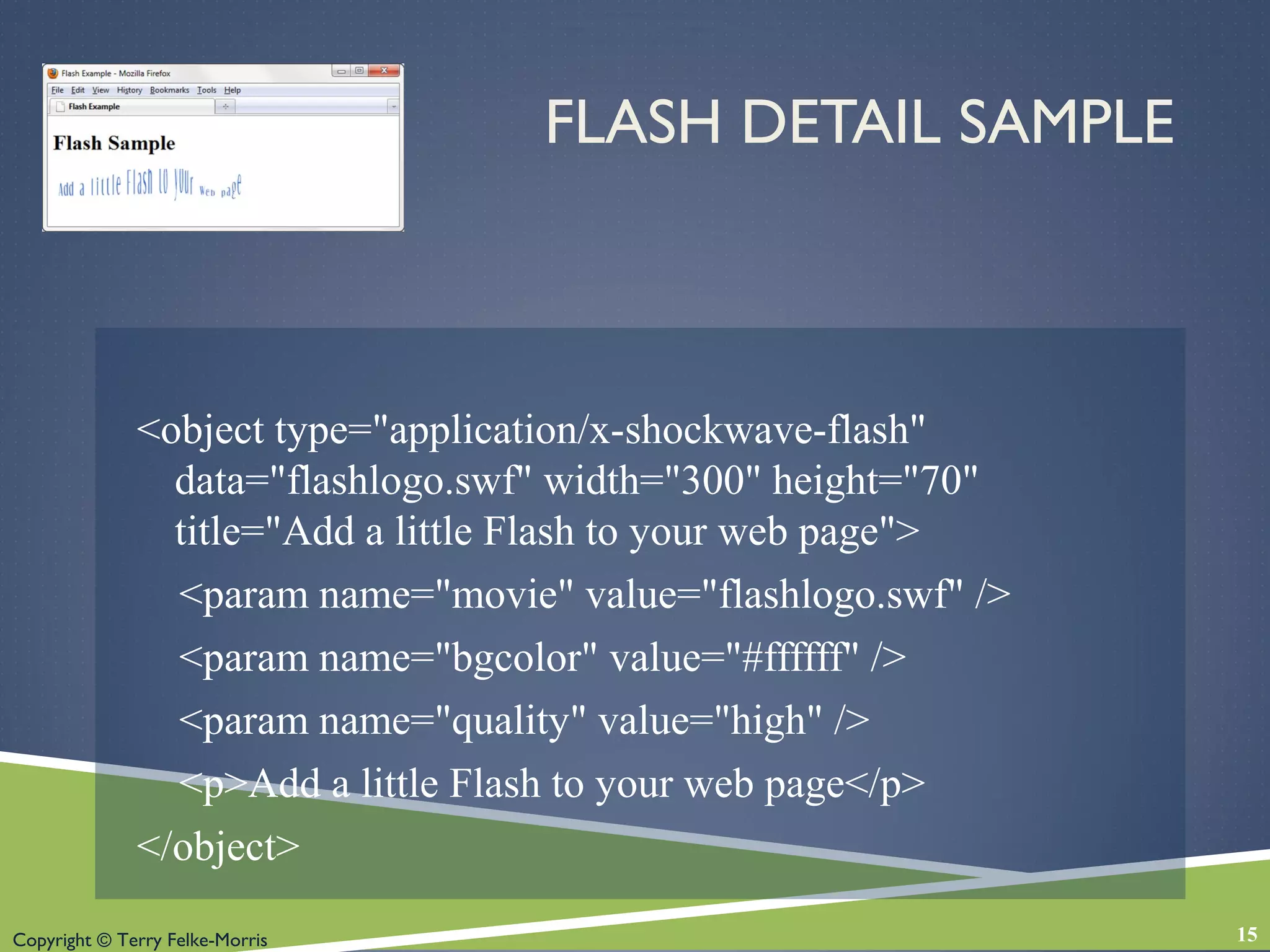 Copyright © Terry Felke-Morris
FLASH DETAIL SAMPLE
<object type="application/x-shockwave-flash"
data="flashlogo.swf" width="300" height="70"
title="Add a little Flash to your web page">
<param name="movie" value="flashlogo.swf" />
<param name="bgcolor" value="#ffffff" />
<param name="quality" value="high" />
<p>Add a little Flash to your web page</p>
</object>
15
 