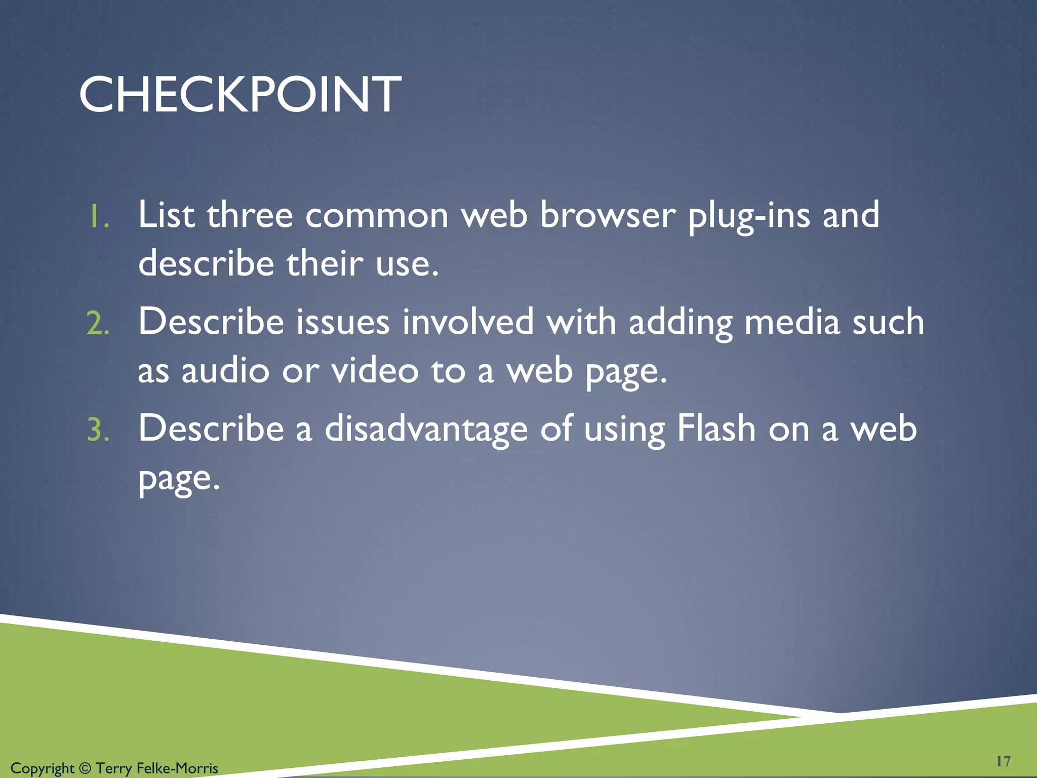 Copyright © Terry Felke-Morris
CHECKPOINT
1. List three common web browser plug-ins and
describe their use.
2. Describe issues involved with adding media such
as audio or video to a web page.
3. Describe a disadvantage of using Flash on a web
page.
17
 
