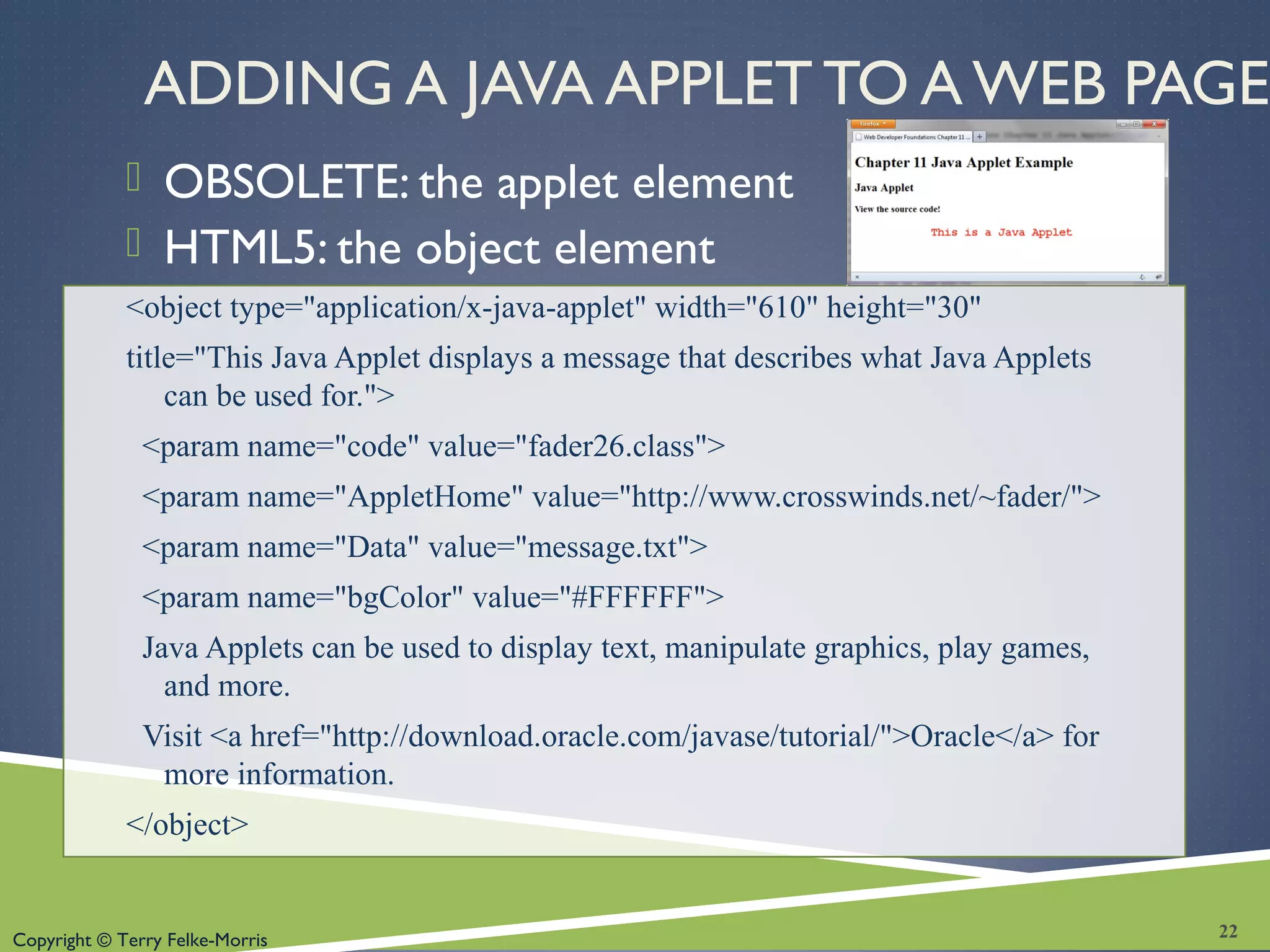 Copyright © Terry Felke-Morris
ADDING A JAVA APPLET TO A WEB PAGE
 OBSOLETE: the applet element
 HTML5: the object element
<object type="application/x-java-applet" width="610" height="30"
title="This Java Applet displays a message that describes what Java Applets
can be used for.">
<param name="code" value="fader26.class">
<param name="AppletHome" value="http://www.crosswinds.net/~fader/">
<param name="Data" value="message.txt">
<param name="bgColor" value="#FFFFFF">
Java Applets can be used to display text, manipulate graphics, play games,
and more.
Visit <a href="http://download.oracle.com/javase/tutorial/">Oracle</a> for
more information.
</object>
22
 