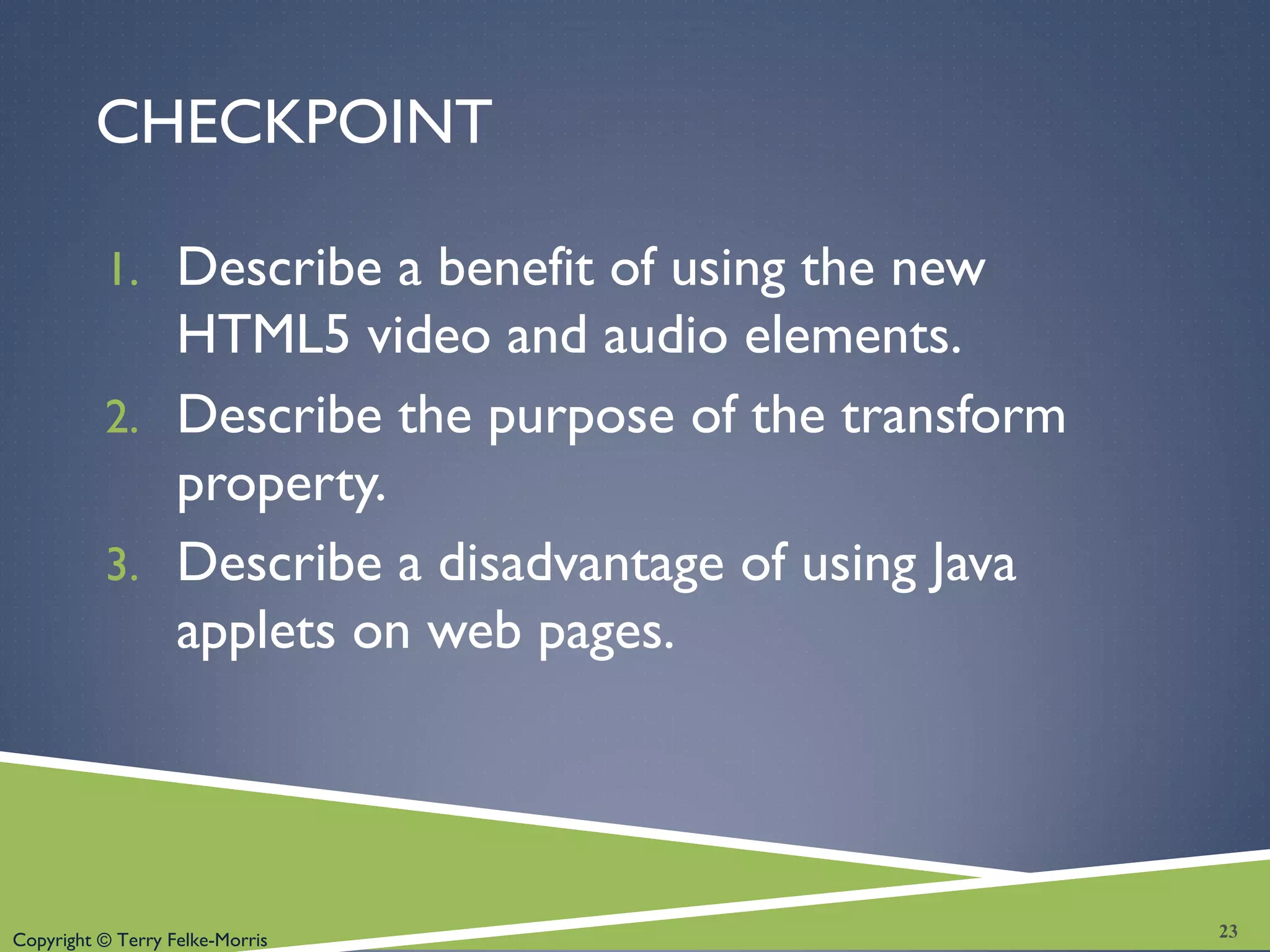 Copyright © Terry Felke-Morris
CHECKPOINT
1. Describe a benefit of using the new
HTML5 video and audio elements.
2. Describe the purpose of the transform
property.
3. Describe a disadvantage of using Java
applets on web pages.
23
 
