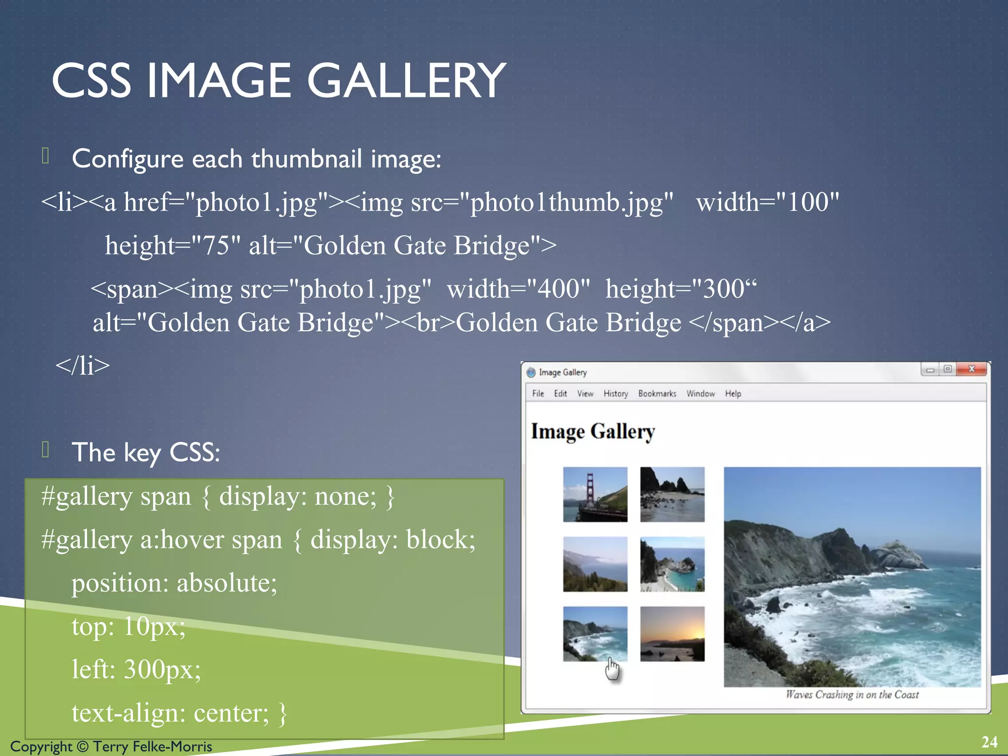Copyright © Terry Felke-Morris
CSS IMAGE GALLERY
 Configure each thumbnail image:
<li><a href="photo1.jpg"><img src="photo1thumb.jpg" width="100"
height="75" alt="Golden Gate Bridge">
<span><img src="photo1.jpg" width="400" height="300“
alt="Golden Gate Bridge"><br>Golden Gate Bridge </span></a>
</li>
 The key CSS:
#gallery span { display: none; }
#gallery a:hover span { display: block;
position: absolute;
top: 10px;
left: 300px;
text-align: center; }
24
 