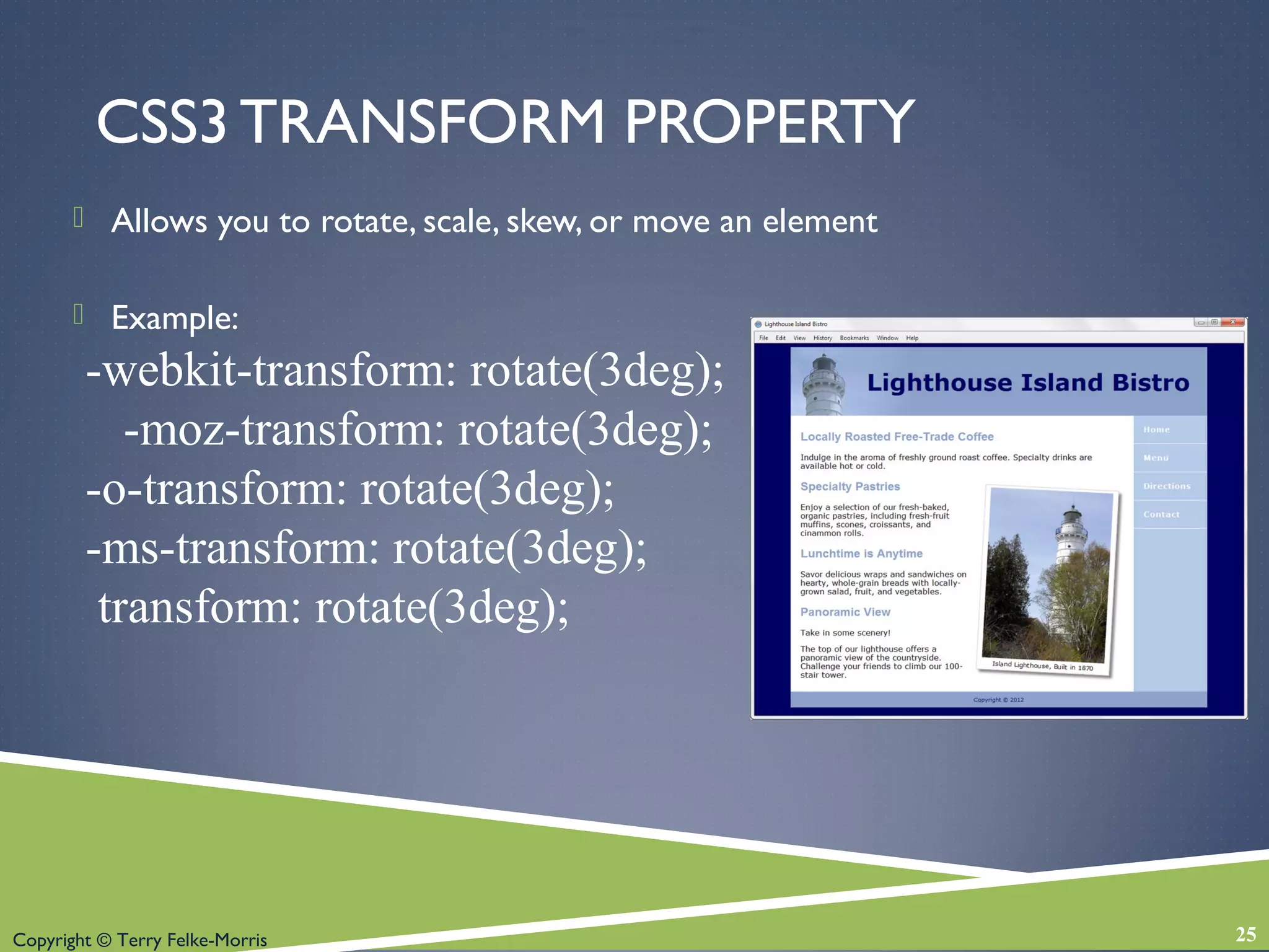 Copyright © Terry Felke-Morris
CSS3 TRANSFORM PROPERTY
 Allows you to rotate, scale, skew, or move an element
 Example:
-webkit-transform: rotate(3deg);
-moz-transform: rotate(3deg);
-o-transform: rotate(3deg);
-ms-transform: rotate(3deg);
transform: rotate(3deg);
25
 