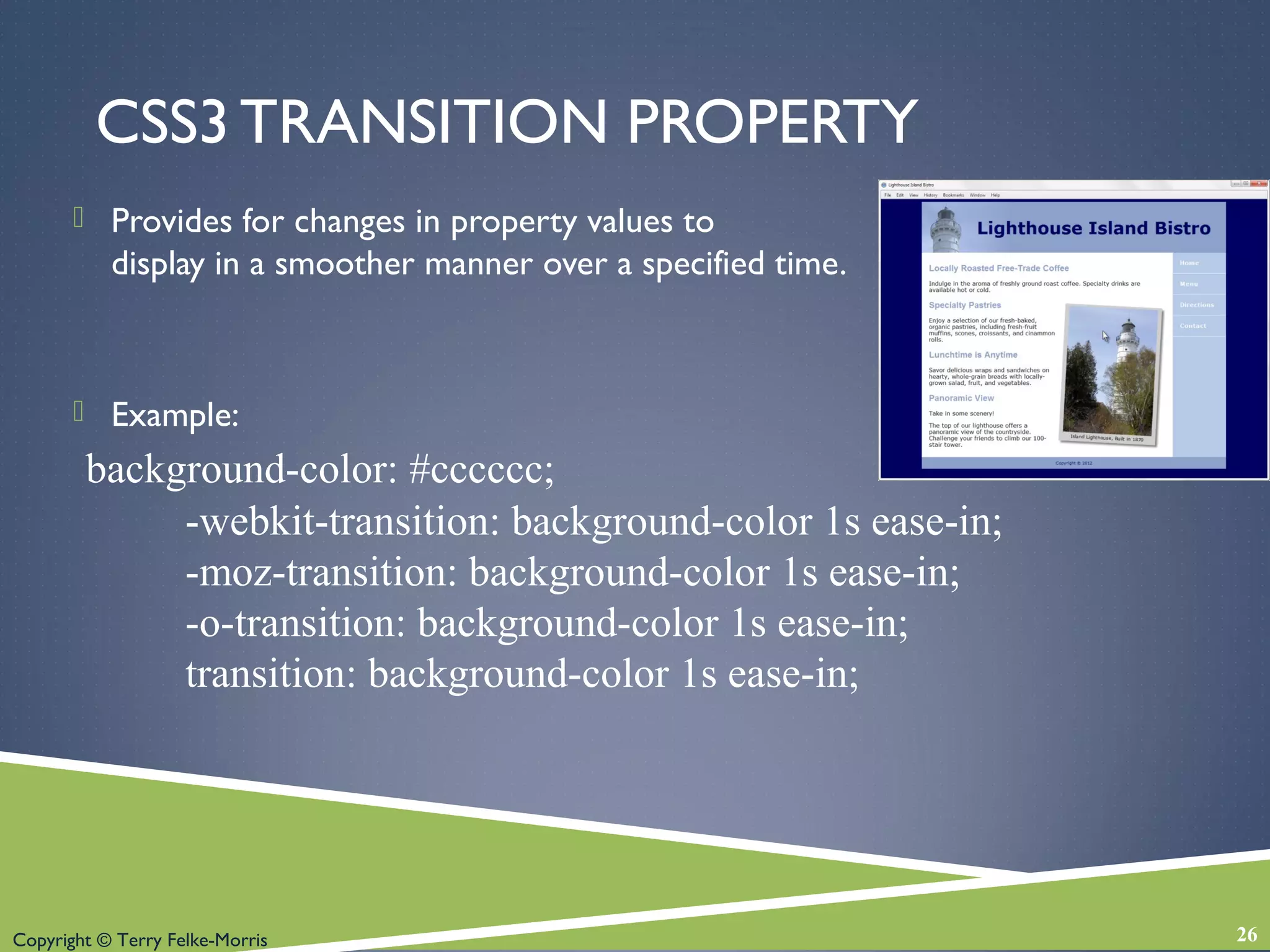 Copyright © Terry Felke-Morris
CSS3 TRANSITION PROPERTY
 Provides for changes in property values to
display in a smoother manner over a specified time.
 Example:
background-color: #cccccc;
-webkit-transition: background-color 1s ease-in;
-moz-transition: background-color 1s ease-in;
-o-transition: background-color 1s ease-in;
transition: background-color 1s ease-in;
26
 