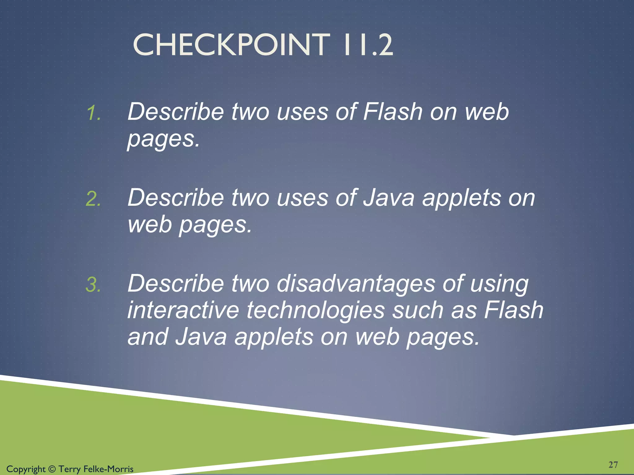 Copyright © Terry Felke-Morris
CHECKPOINT 11.2
1. Describe two uses of Flash on web
pages.
2. Describe two uses of Java applets on
web pages.
3. Describe two disadvantages of using
interactive technologies such as Flash
and Java applets on web pages.
27
 