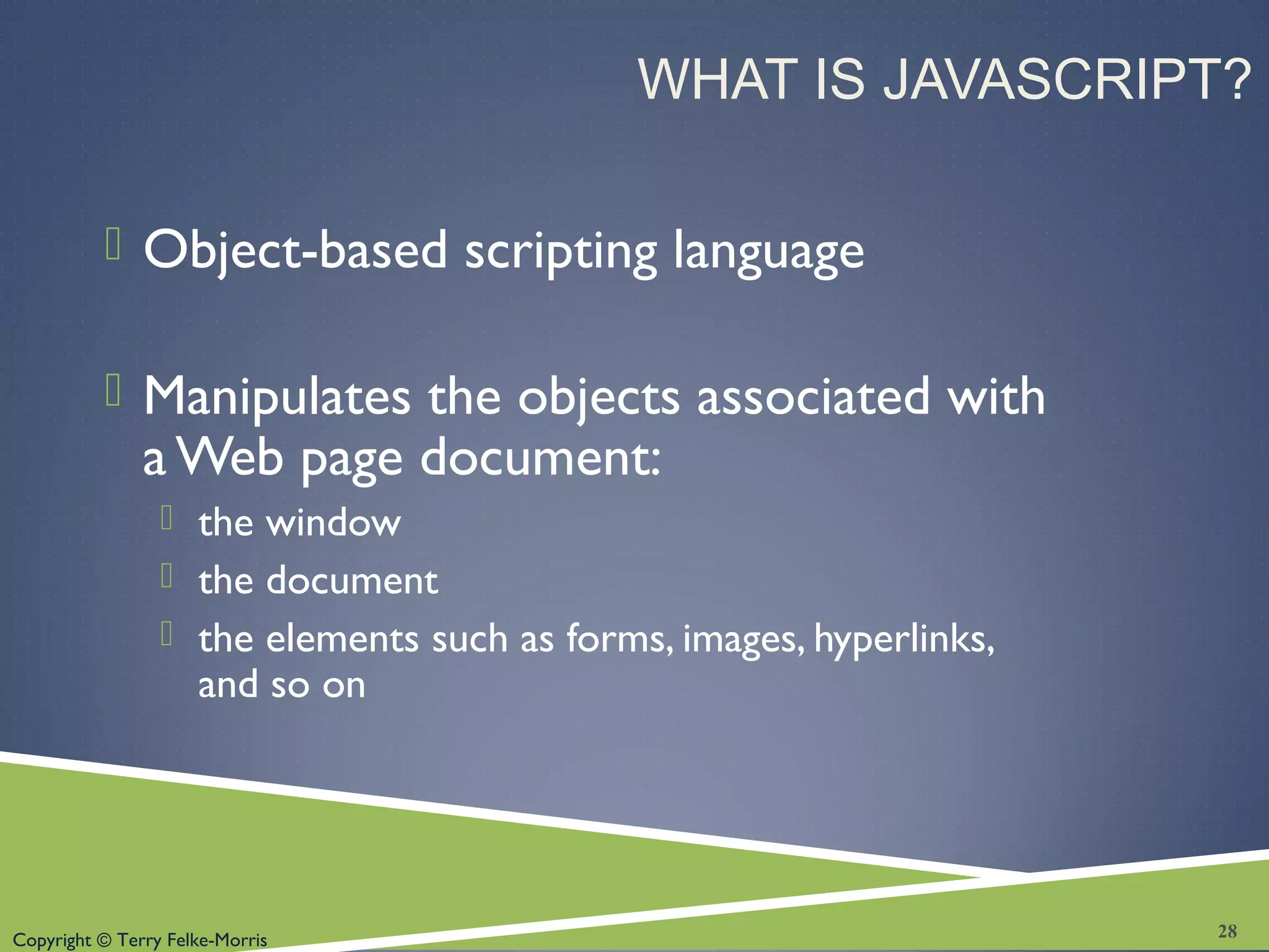 Copyright © Terry Felke-Morris
WHAT IS JAVASCRIPT?
 Object-based scripting language
 Manipulates the objects associated with
a Web page document:
 the window
 the document
 the elements such as forms, images, hyperlinks,
and so on
28
 