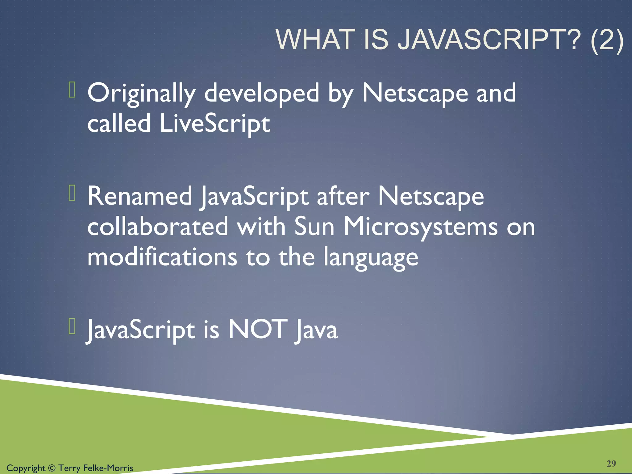 Copyright © Terry Felke-Morris
WHAT IS JAVASCRIPT? (2)
 Originally developed by Netscape and
called LiveScript
 Renamed JavaScript after Netscape
collaborated with Sun Microsystems on
modifications to the language
 JavaScript is NOT Java
29
 