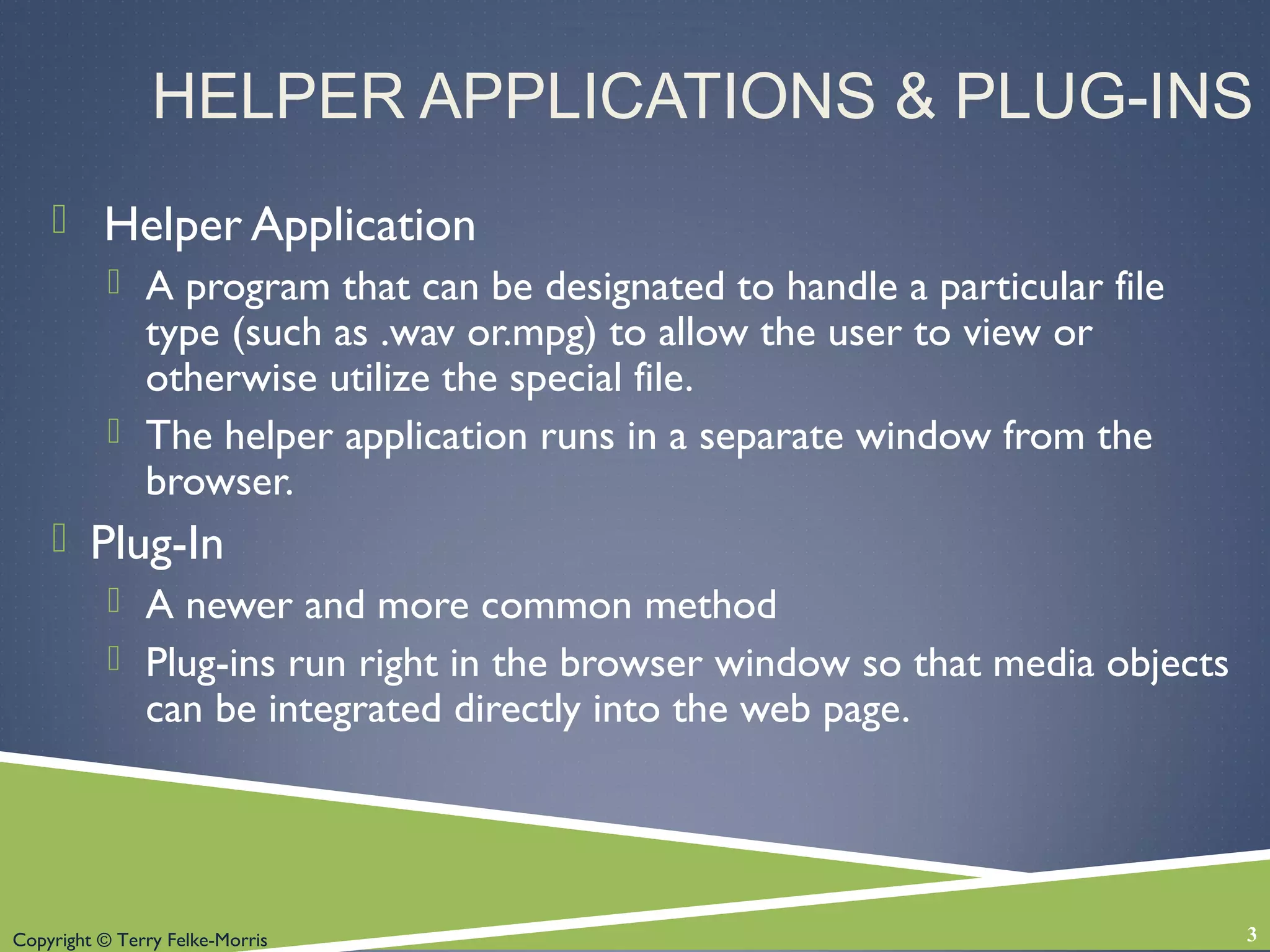 Copyright © Terry Felke-Morris
HELPER APPLICATIONS & PLUG-INS
 Helper Application
 A program that can be designated to handle a particular file
type (such as .wav or.mpg) to allow the user to view or
otherwise utilize the special file.
 The helper application runs in a separate window from the
browser.
 Plug-In
 A newer and more common method
 Plug-ins run right in the browser window so that media objects
can be integrated directly into the web page.
3
 