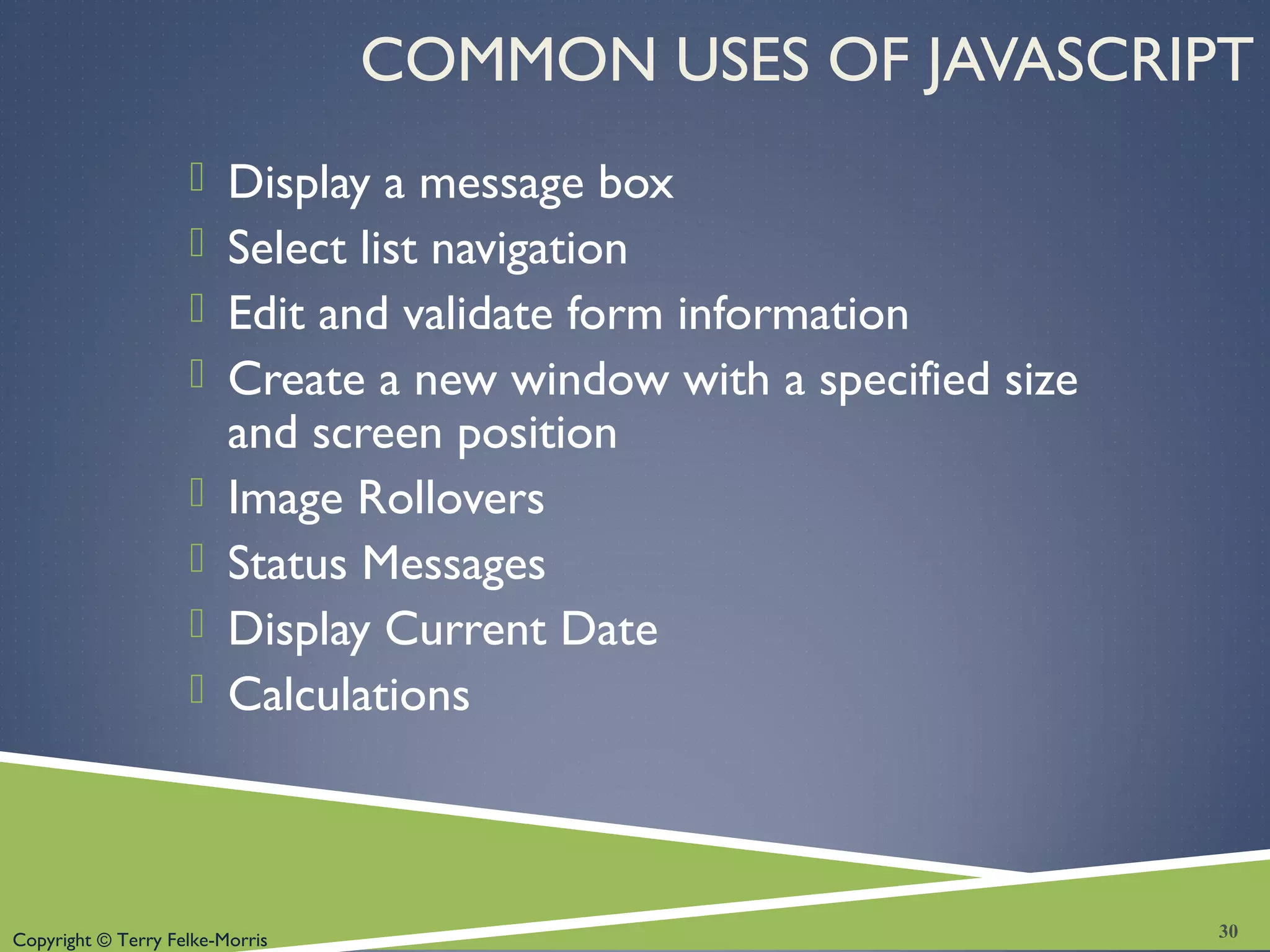 Copyright © Terry Felke-Morris
COMMON USES OF JAVASCRIPT
 Display a message box
 Select list navigation
 Edit and validate form information
 Create a new window with a specified size
and screen position
 Image Rollovers
 Status Messages
 Display Current Date
 Calculations
30
 