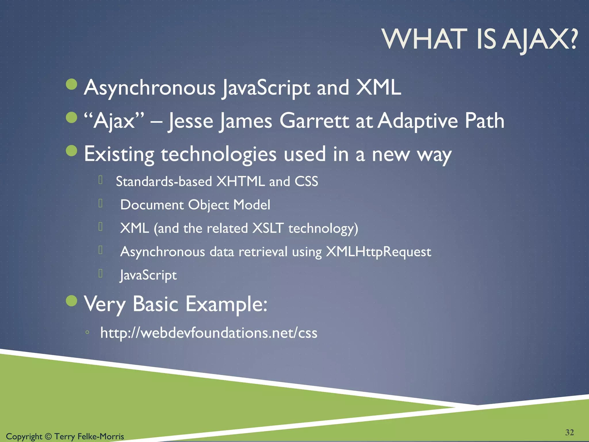 Copyright © Terry Felke-Morris
WHAT IS AJAX?
Asynchronous JavaScript and XML
“Ajax” – Jesse James Garrett at Adaptive Path
Existing technologies used in a new way
 Standards-based XHTML and CSS
 Document Object Model
 XML (and the related XSLT technology)
 Asynchronous data retrieval using XMLHttpRequest
 JavaScript
Very Basic Example:
◦ http://webdevfoundations.net/css
32
 