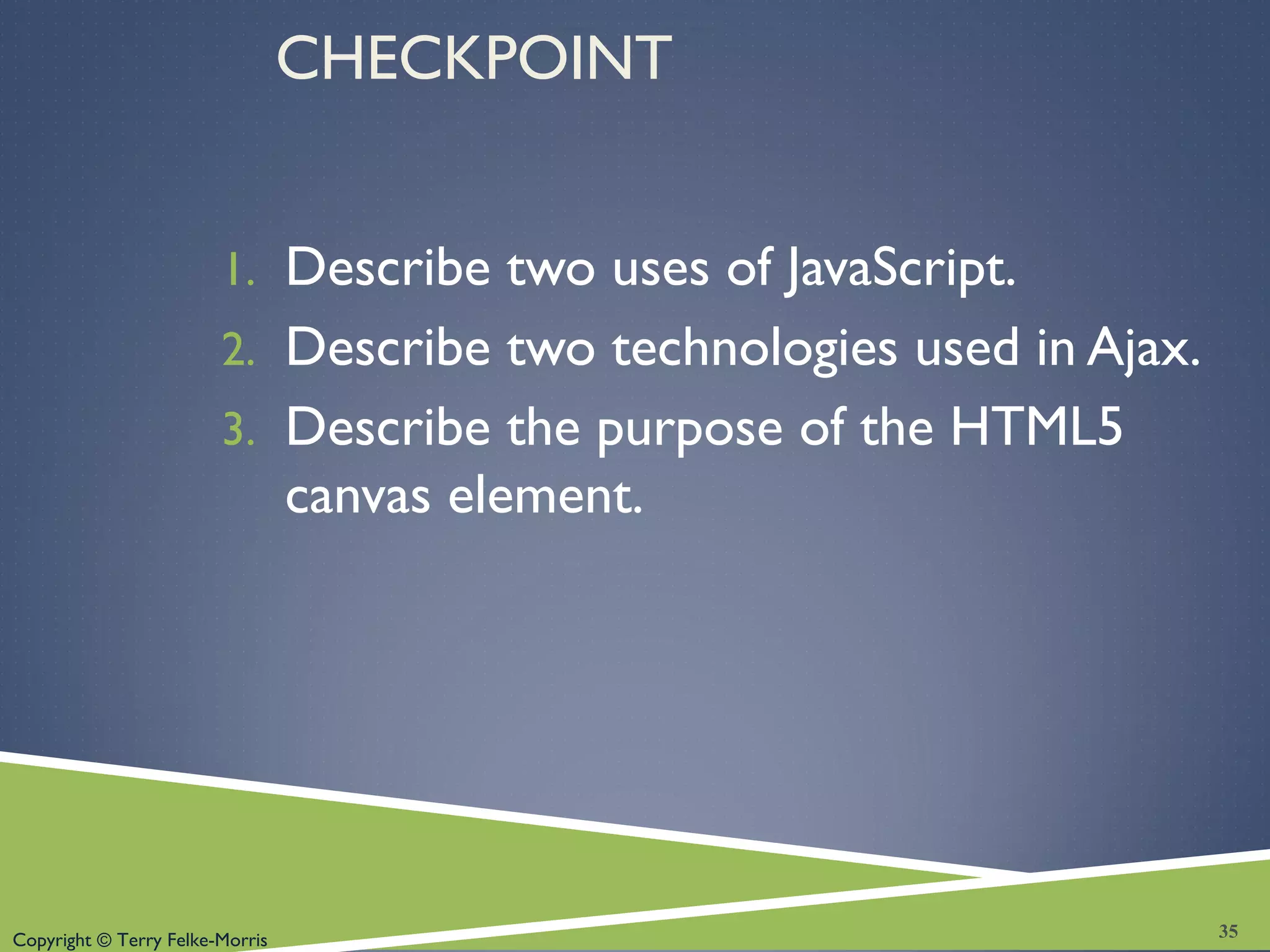 Copyright © Terry Felke-Morris
CHECKPOINT
1. Describe two uses of JavaScript.
2. Describe two technologies used in Ajax.
3. Describe the purpose of the HTML5
canvas element.
35
 
