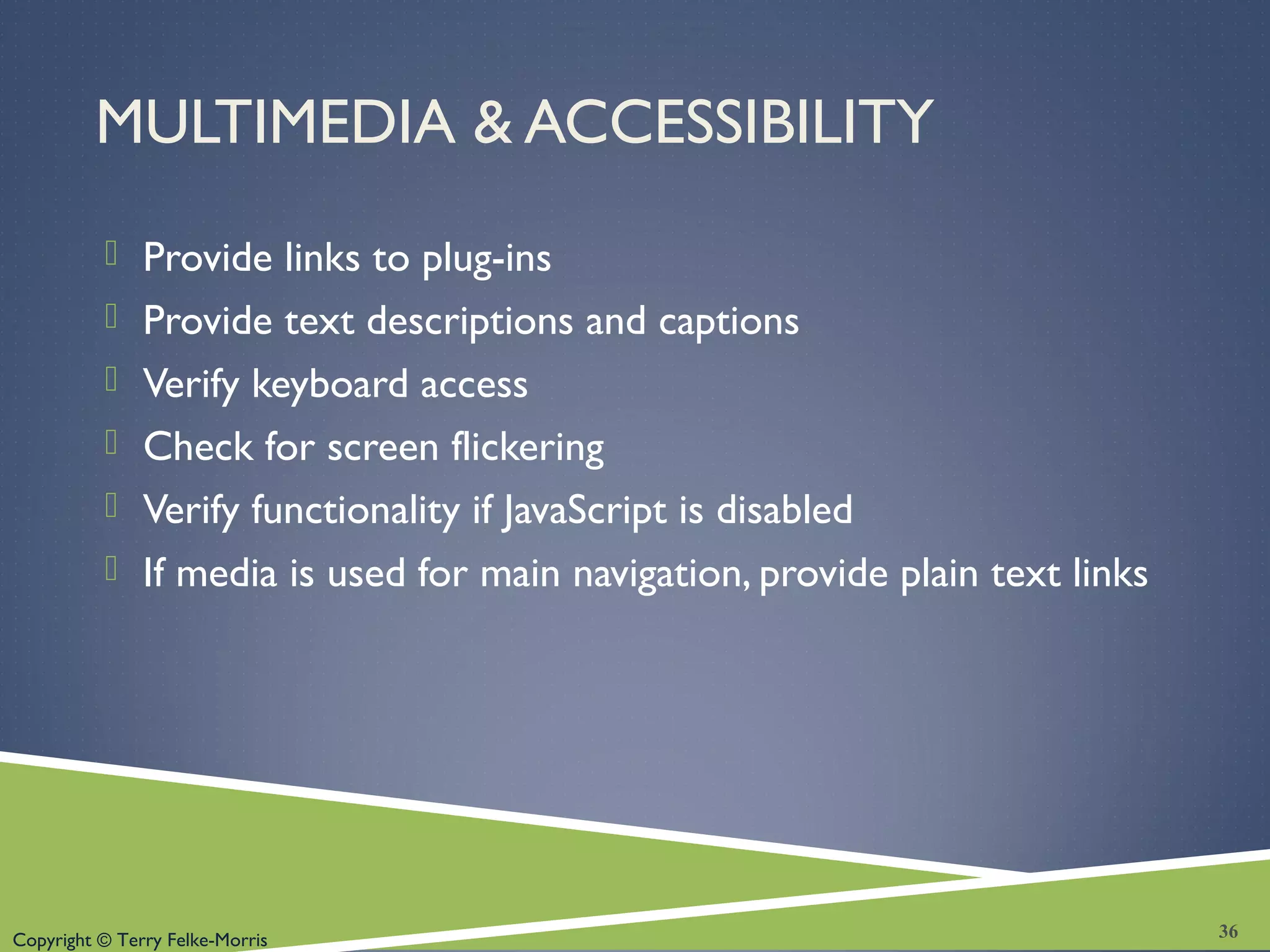 Copyright © Terry Felke-Morris
MULTIMEDIA & ACCESSIBILITY
 Provide links to plug-ins
 Provide text descriptions and captions
 Verify keyboard access
 Check for screen flickering
 Verify functionality if JavaScript is disabled
 If media is used for main navigation, provide plain text links
36
 