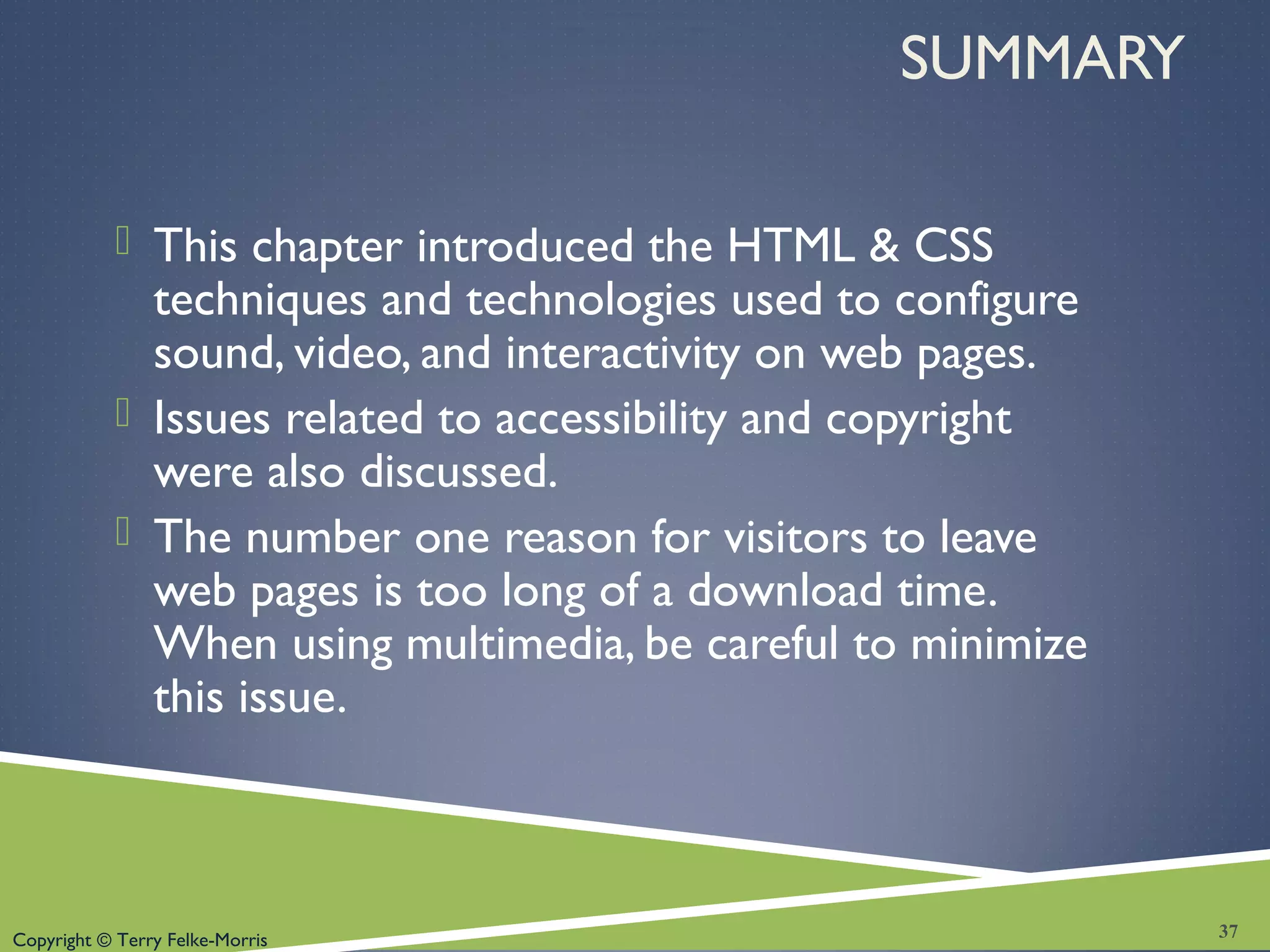 Copyright © Terry Felke-Morris
SUMMARY
 This chapter introduced the HTML & CSS
techniques and technologies used to configure
sound, video, and interactivity on web pages.
 Issues related to accessibility and copyright
were also discussed.
 The number one reason for visitors to leave
web pages is too long of a download time.
When using multimedia, be careful to minimize
this issue.
37
 
