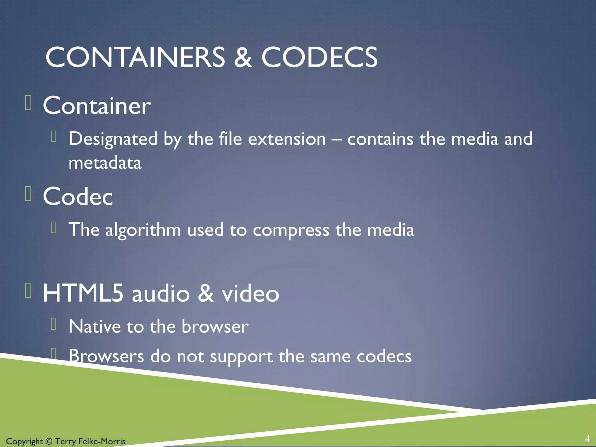 Copyright © Terry Felke-Morris
CONTAINERS & CODECS
 Container
 Designated by the file extension – contains the media and
metadata
 Codec
 The algorithm used to compress the media
 HTML5 audio & video
 Native to the browser
 Browsers do not support the same codecs
4
 