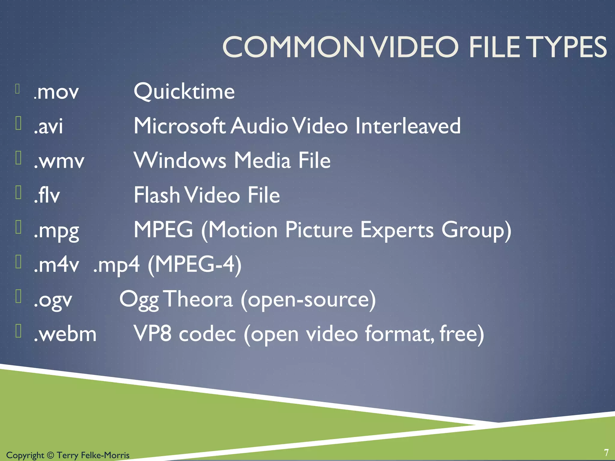 Copyright © Terry Felke-Morris
COMMONVIDEO FILE TYPES
 .mov Quicktime
 .avi Microsoft AudioVideo Interleaved
 .wmv Windows Media File
 .flv FlashVideo File
 .mpg MPEG (Motion Picture Experts Group)
 .m4v .mp4 (MPEG-4)
 .ogv Ogg Theora (open-source)
 .webm VP8 codec (open video format, free)
7
 