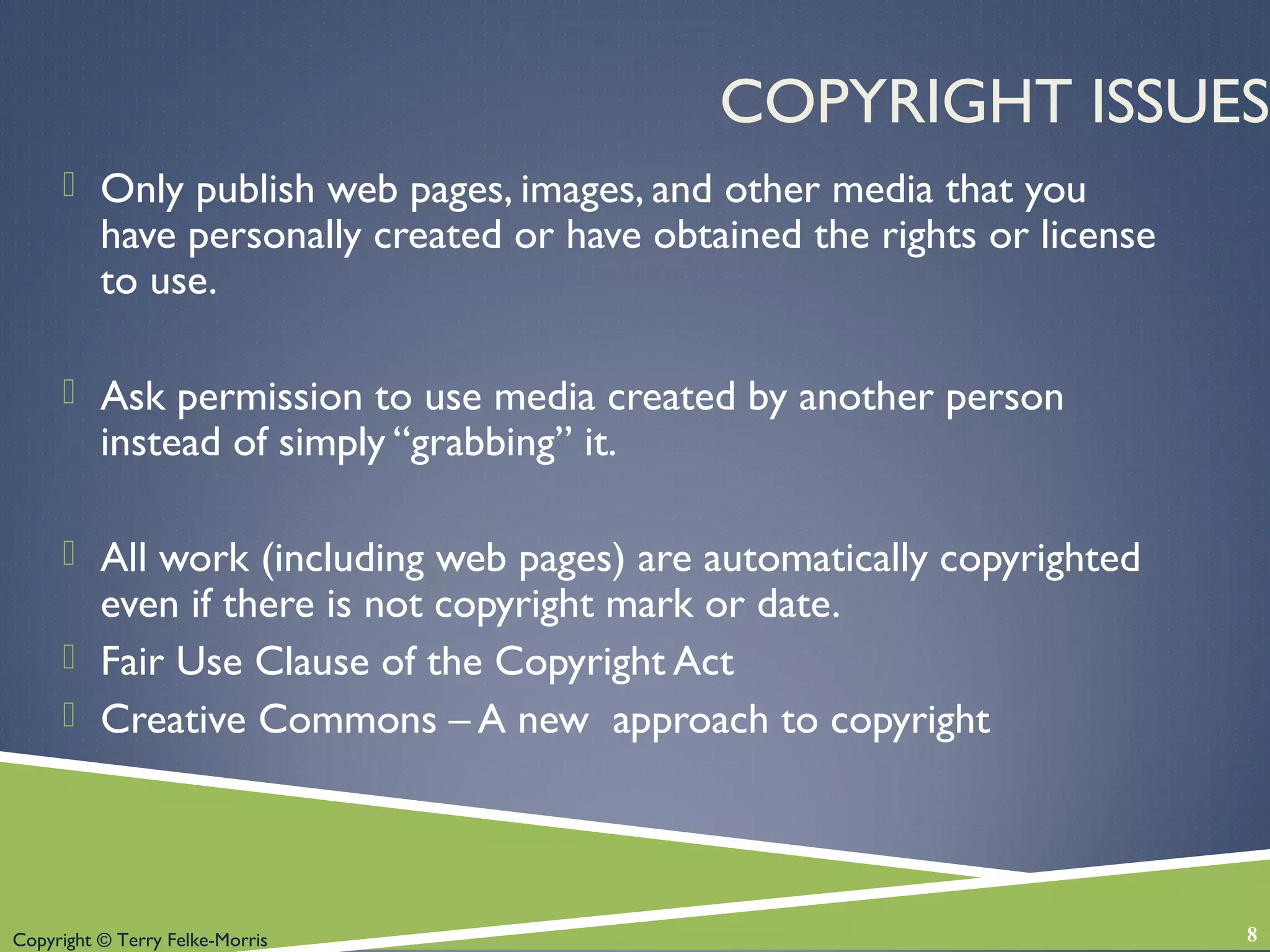 Copyright © Terry Felke-Morris
COPYRIGHT ISSUES
 Only publish web pages, images, and other media that you
have personally created or have obtained the rights or license
to use.
 Ask permission to use media created by another person
instead of simply “grabbing” it.
 All work (including web pages) are automatically copyrighted
even if there is not copyright mark or date.
 Fair Use Clause of the Copyright Act
 Creative Commons – A new approach to copyright
8
 