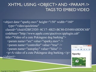 Copyright © Terry Felke-Morris
<object data="sparky.mov" height="150" width="160“
type="video/quicktime"
classid="clsid:02BF25D5–8C17–4B23-BC80-D3488ABDDC6B"
codebase="http://www.apple.com/qtactivex/qtplugin.cab"
title="Video of a cute Pekingese dog barking">
<param name="src" value="sparky.mov" />
<param name="controller" value="true" />
<param name="autoplay" value="false" />
<p>A video of a cute Pekingese dog barking.</p>
</object>
XHTML: USING <OBJECT> AND <PARAM />
TAGS TO EMBEDVIDEO
11
 