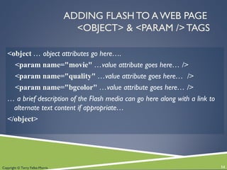 Copyright © Terry Felke-Morris
ADDING FLASH TO A WEB PAGE
<OBJECT> & <PARAM /> TAGS
<object … object attributes go here….
<param name="movie" …value attribute goes here… />
<param name="quality" …value attribute goes here… />
<param name="bgcolor" …value attribute goes here… />
… a brief description of the Flash media can go here along with a link to
alternate text content if appropriate…
</object>
14
 