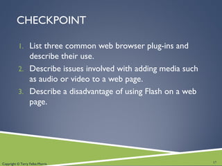 Copyright © Terry Felke-Morris
CHECKPOINT
1. List three common web browser plug-ins and
describe their use.
2. Describe issues involved with adding media such
as audio or video to a web page.
3. Describe a disadvantage of using Flash on a web
page.
17
 