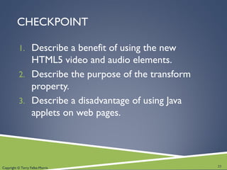 Copyright © Terry Felke-Morris
CHECKPOINT
1. Describe a benefit of using the new
HTML5 video and audio elements.
2. Describe the purpose of the transform
property.
3. Describe a disadvantage of using Java
applets on web pages.
23
 