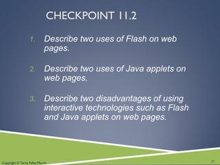 Copyright © Terry Felke-Morris
CHECKPOINT 11.2
1. Describe two uses of Flash on web
pages.
2. Describe two uses of Java applets on
web pages.
3. Describe two disadvantages of using
interactive technologies such as Flash
and Java applets on web pages.
27
 