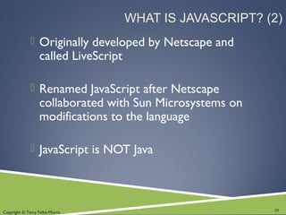 Copyright © Terry Felke-Morris
WHAT IS JAVASCRIPT? (2)
 Originally developed by Netscape and
called LiveScript
 Renamed JavaScript after Netscape
collaborated with Sun Microsystems on
modifications to the language
 JavaScript is NOT Java
29
 