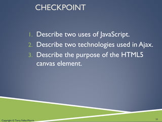 Copyright © Terry Felke-Morris
CHECKPOINT
1. Describe two uses of JavaScript.
2. Describe two technologies used in Ajax.
3. Describe the purpose of the HTML5
canvas element.
35
 