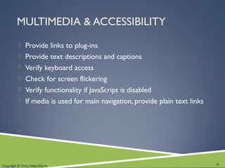 Copyright © Terry Felke-Morris
MULTIMEDIA & ACCESSIBILITY
 Provide links to plug-ins
 Provide text descriptions and captions
 Verify keyboard access
 Check for screen flickering
 Verify functionality if JavaScript is disabled
 If media is used for main navigation, provide plain text links
36
 