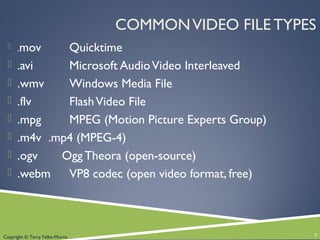 Copyright © Terry Felke-Morris
COMMONVIDEO FILE TYPES
 .mov Quicktime
 .avi Microsoft AudioVideo Interleaved
 .wmv Windows Media File
 .flv FlashVideo File
 .mpg MPEG (Motion Picture Experts Group)
 .m4v .mp4 (MPEG-4)
 .ogv Ogg Theora (open-source)
 .webm VP8 codec (open video format, free)
7
 