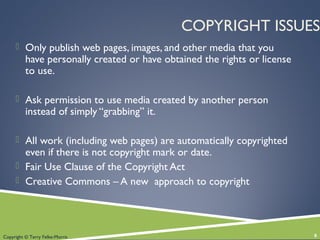 Copyright © Terry Felke-Morris
COPYRIGHT ISSUES
 Only publish web pages, images, and other media that you
have personally created or have obtained the rights or license
to use.
 Ask permission to use media created by another person
instead of simply “grabbing” it.
 All work (including web pages) are automatically copyrighted
even if there is not copyright mark or date.
 Fair Use Clause of the Copyright Act
 Creative Commons – A new approach to copyright
8
 