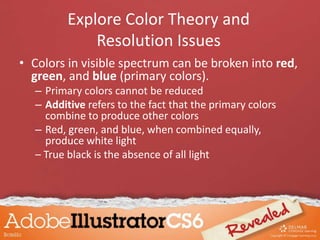 • Colors in visible spectrum can be broken into red,
green, and blue (primary colors).
– Primary colors cannot be reduced
– Additive refers to the fact that the primary colors
combine to produce other colors
– Red, green, and blue, when combined equally,
produce white light
– True black is the absence of all light
Explore Color Theory and
Resolution Issues
 