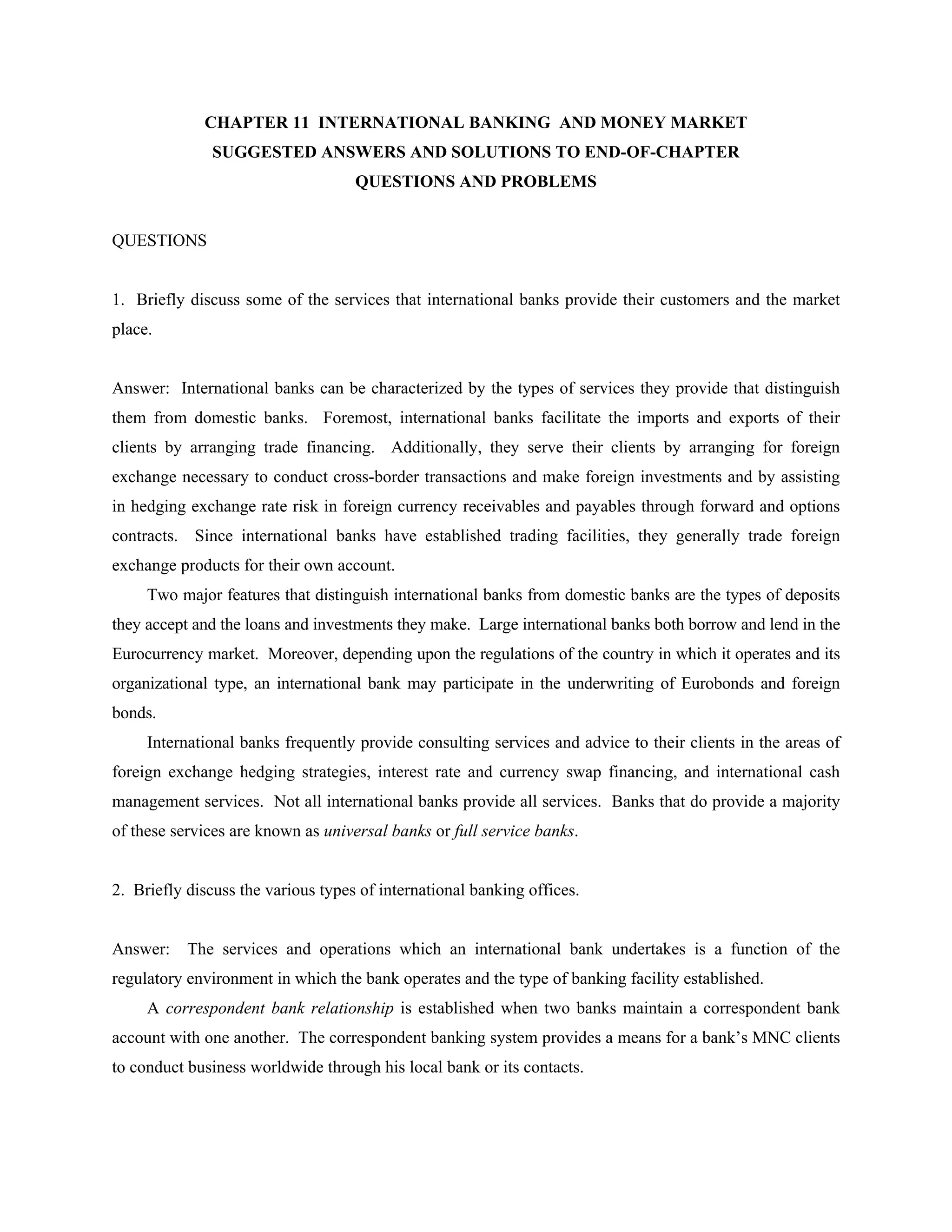 CHAPTER 11 INTERNATIONAL BANKING AND MONEY MARKET
SUGGESTED ANSWERS AND SOLUTIONS TO END-OF-CHAPTER
QUESTIONS AND PROBLEMS
QUESTIONS
1. Briefly discuss some of the services that international banks provide their customers and the market
place.
Answer: International banks can be characterized by the types of services they provide that distinguish
them from domestic banks. Foremost, international banks facilitate the imports and exports of their
clients by arranging trade financing. Additionally, they serve their clients by arranging for foreign
exchange necessary to conduct cross-border transactions and make foreign investments and by assisting
in hedging exchange rate risk in foreign currency receivables and payables through forward and options
contracts. Since international banks have established trading facilities, they generally trade foreign
exchange products for their own account.
Two major features that distinguish international banks from domestic banks are the types of deposits
they accept and the loans and investments they make. Large international banks both borrow and lend in the
Eurocurrency market. Moreover, depending upon the regulations of the country in which it operates and its
organizational type, an international bank may participate in the underwriting of Eurobonds and foreign
bonds.
International banks frequently provide consulting services and advice to their clients in the areas of
foreign exchange hedging strategies, interest rate and currency swap financing, and international cash
management services. Not all international banks provide all services. Banks that do provide a majority
of these services are known as universal banks or full service banks.
2. Briefly discuss the various types of international banking offices.
Answer: The services and operations which an international bank undertakes is a function of the
regulatory environment in which the bank operates and the type of banking facility established.
A correspondent bank relationship is established when two banks maintain a correspondent bank
account with one another. The correspondent banking system provides a means for a bank’s MNC clients
to conduct business worldwide through his local bank or its contacts.
 