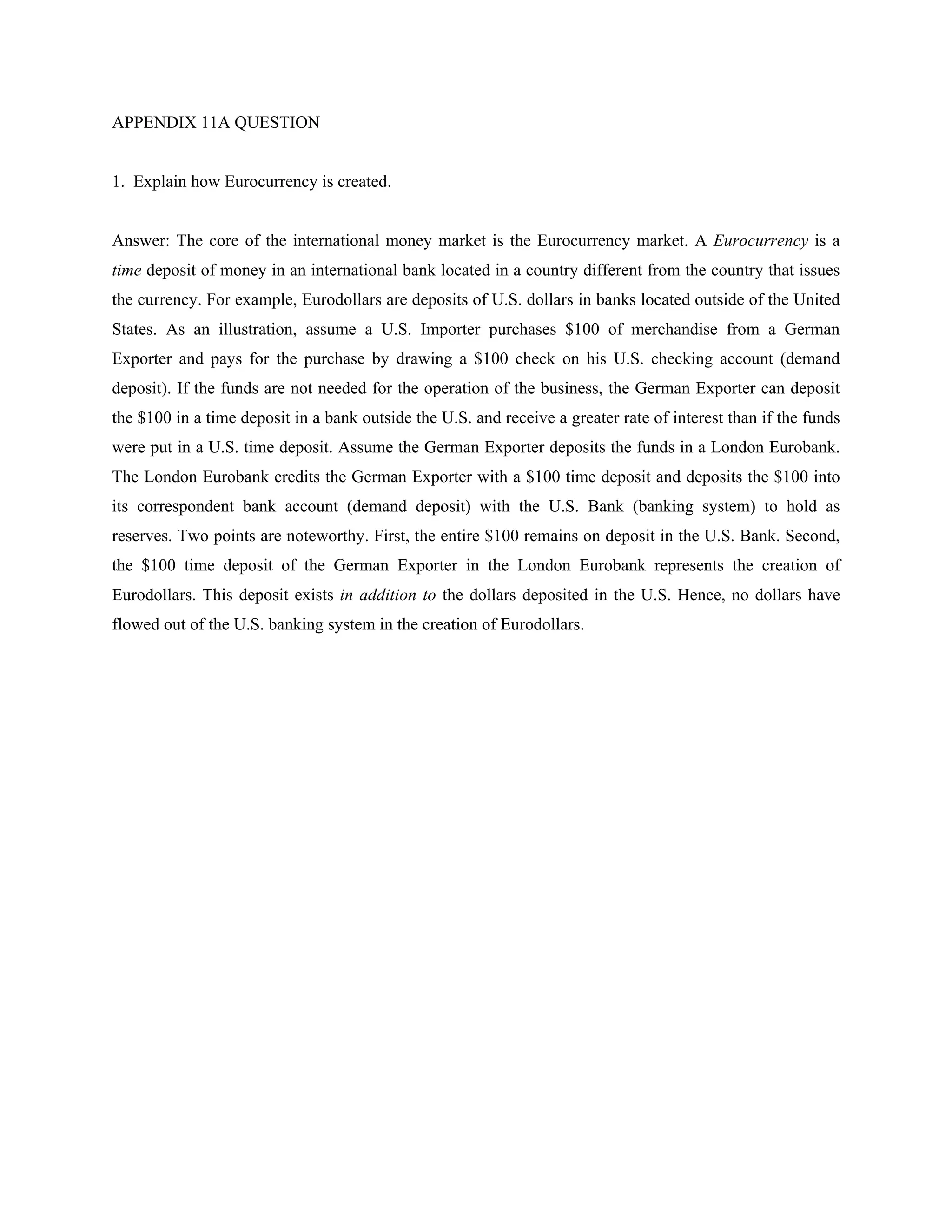 APPENDIX 11A QUESTION
1. Explain how Eurocurrency is created.
Answer: The core of the international money market is the Eurocurrency market. A Eurocurrency is a
time deposit of money in an international bank located in a country different from the country that issues
the currency. For example, Eurodollars are deposits of U.S. dollars in banks located outside of the United
States. As an illustration, assume a U.S. Importer purchases $100 of merchandise from a German
Exporter and pays for the purchase by drawing a $100 check on his U.S. checking account (demand
deposit). If the funds are not needed for the operation of the business, the German Exporter can deposit
the $100 in a time deposit in a bank outside the U.S. and receive a greater rate of interest than if the funds
were put in a U.S. time deposit. Assume the German Exporter deposits the funds in a London Eurobank.
The London Eurobank credits the German Exporter with a $100 time deposit and deposits the $100 into
its correspondent bank account (demand deposit) with the U.S. Bank (banking system) to hold as
reserves. Two points are noteworthy. First, the entire $100 remains on deposit in the U.S. Bank. Second,
the $100 time deposit of the German Exporter in the London Eurobank represents the creation of
Eurodollars. This deposit exists in addition to the dollars deposited in the U.S. Hence, no dollars have
flowed out of the U.S. banking system in the creation of Eurodollars.
 