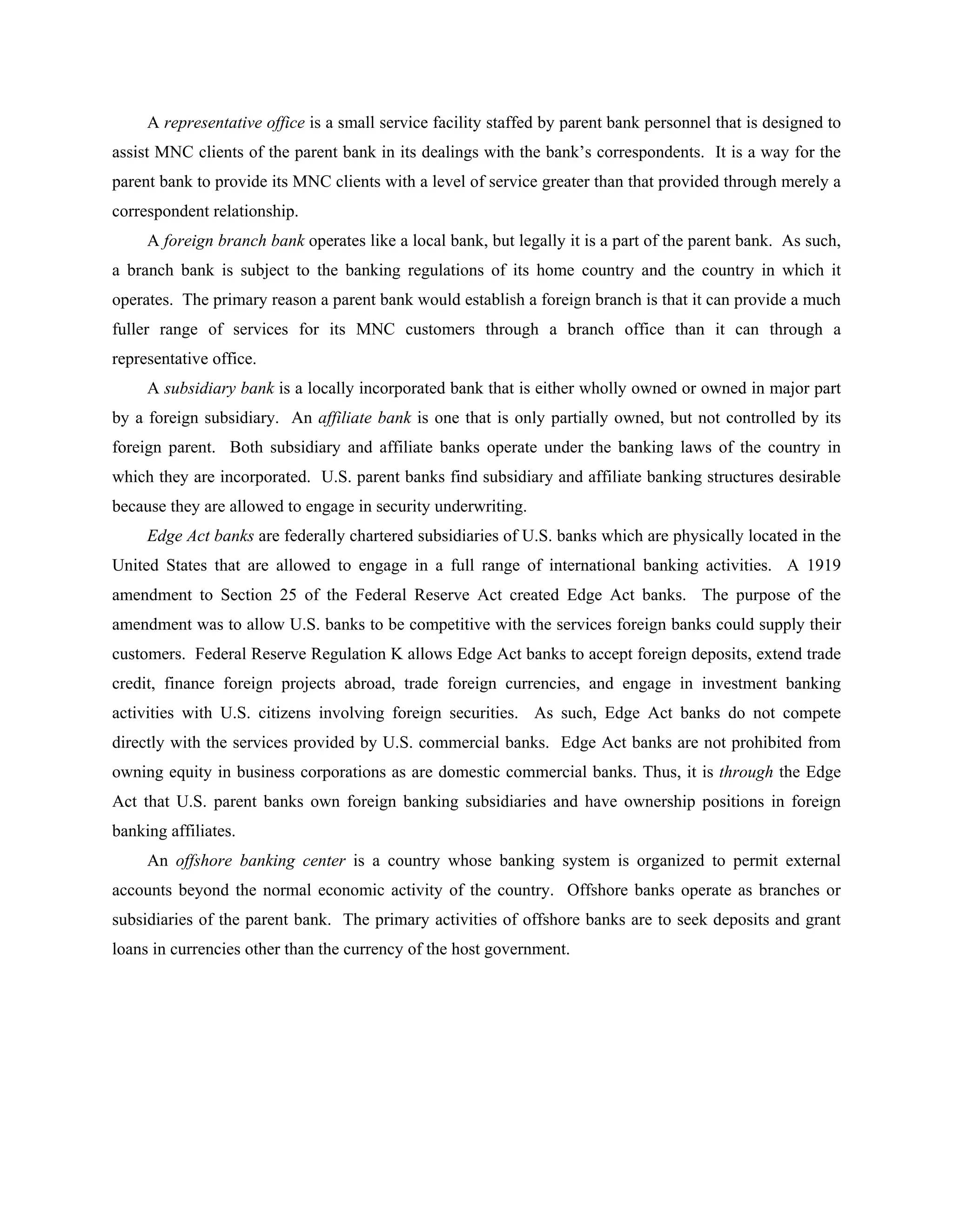 A representative office is a small service facility staffed by parent bank personnel that is designed to
assist MNC clients of the parent bank in its dealings with the bank’s correspondents. It is a way for the
parent bank to provide its MNC clients with a level of service greater than that provided through merely a
correspondent relationship.
A foreign branch bank operates like a local bank, but legally it is a part of the parent bank. As such,
a branch bank is subject to the banking regulations of its home country and the country in which it
operates. The primary reason a parent bank would establish a foreign branch is that it can provide a much
fuller range of services for its MNC customers through a branch office than it can through a
representative office.
A subsidiary bank is a locally incorporated bank that is either wholly owned or owned in major part
by a foreign subsidiary. An affiliate bank is one that is only partially owned, but not controlled by its
foreign parent. Both subsidiary and affiliate banks operate under the banking laws of the country in
which they are incorporated. U.S. parent banks find subsidiary and affiliate banking structures desirable
because they are allowed to engage in security underwriting.
Edge Act banks are federally chartered subsidiaries of U.S. banks which are physically located in the
United States that are allowed to engage in a full range of international banking activities. A 1919
amendment to Section 25 of the Federal Reserve Act created Edge Act banks. The purpose of the
amendment was to allow U.S. banks to be competitive with the services foreign banks could supply their
customers. Federal Reserve Regulation K allows Edge Act banks to accept foreign deposits, extend trade
credit, finance foreign projects abroad, trade foreign currencies, and engage in investment banking
activities with U.S. citizens involving foreign securities. As such, Edge Act banks do not compete
directly with the services provided by U.S. commercial banks. Edge Act banks are not prohibited from
owning equity in business corporations as are domestic commercial banks. Thus, it is through the Edge
Act that U.S. parent banks own foreign banking subsidiaries and have ownership positions in foreign
banking affiliates.
An offshore banking center is a country whose banking system is organized to permit external
accounts beyond the normal economic activity of the country. Offshore banks operate as branches or
subsidiaries of the parent bank. The primary activities of offshore banks are to seek deposits and grant
loans in currencies other than the currency of the host government.
 
