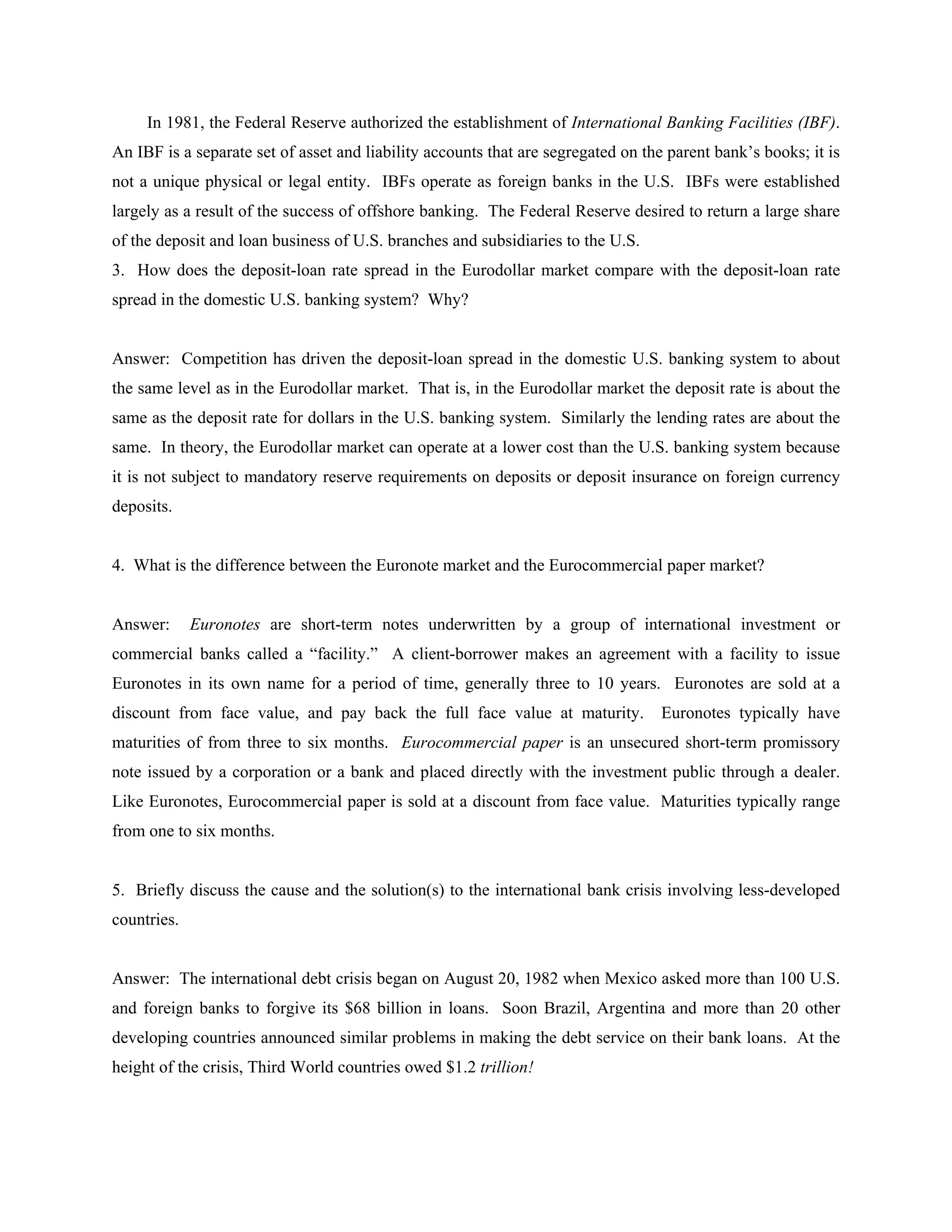 In 1981, the Federal Reserve authorized the establishment of International Banking Facilities (IBF).
An IBF is a separate set of asset and liability accounts that are segregated on the parent bank’s books; it is
not a unique physical or legal entity. IBFs operate as foreign banks in the U.S. IBFs were established
largely as a result of the success of offshore banking. The Federal Reserve desired to return a large share
of the deposit and loan business of U.S. branches and subsidiaries to the U.S.
3. How does the deposit-loan rate spread in the Eurodollar market compare with the deposit-loan rate
spread in the domestic U.S. banking system? Why?
Answer: Competition has driven the deposit-loan spread in the domestic U.S. banking system to about
the same level as in the Eurodollar market. That is, in the Eurodollar market the deposit rate is about the
same as the deposit rate for dollars in the U.S. banking system. Similarly the lending rates are about the
same. In theory, the Eurodollar market can operate at a lower cost than the U.S. banking system because
it is not subject to mandatory reserve requirements on deposits or deposit insurance on foreign currency
deposits.
4. What is the difference between the Euronote market and the Eurocommercial paper market?
Answer: Euronotes are short-term notes underwritten by a group of international investment or
commercial banks called a “facility.” A client-borrower makes an agreement with a facility to issue
Euronotes in its own name for a period of time, generally three to 10 years. Euronotes are sold at a
discount from face value, and pay back the full face value at maturity. Euronotes typically have
maturities of from three to six months. Eurocommercial paper is an unsecured short-term promissory
note issued by a corporation or a bank and placed directly with the investment public through a dealer.
Like Euronotes, Eurocommercial paper is sold at a discount from face value. Maturities typically range
from one to six months.
5. Briefly discuss the cause and the solution(s) to the international bank crisis involving less-developed
countries.
Answer: The international debt crisis began on August 20, 1982 when Mexico asked more than 100 U.S.
and foreign banks to forgive its $68 billion in loans. Soon Brazil, Argentina and more than 20 other
developing countries announced similar problems in making the debt service on their bank loans. At the
height of the crisis, Third World countries owed $1.2 trillion!
 