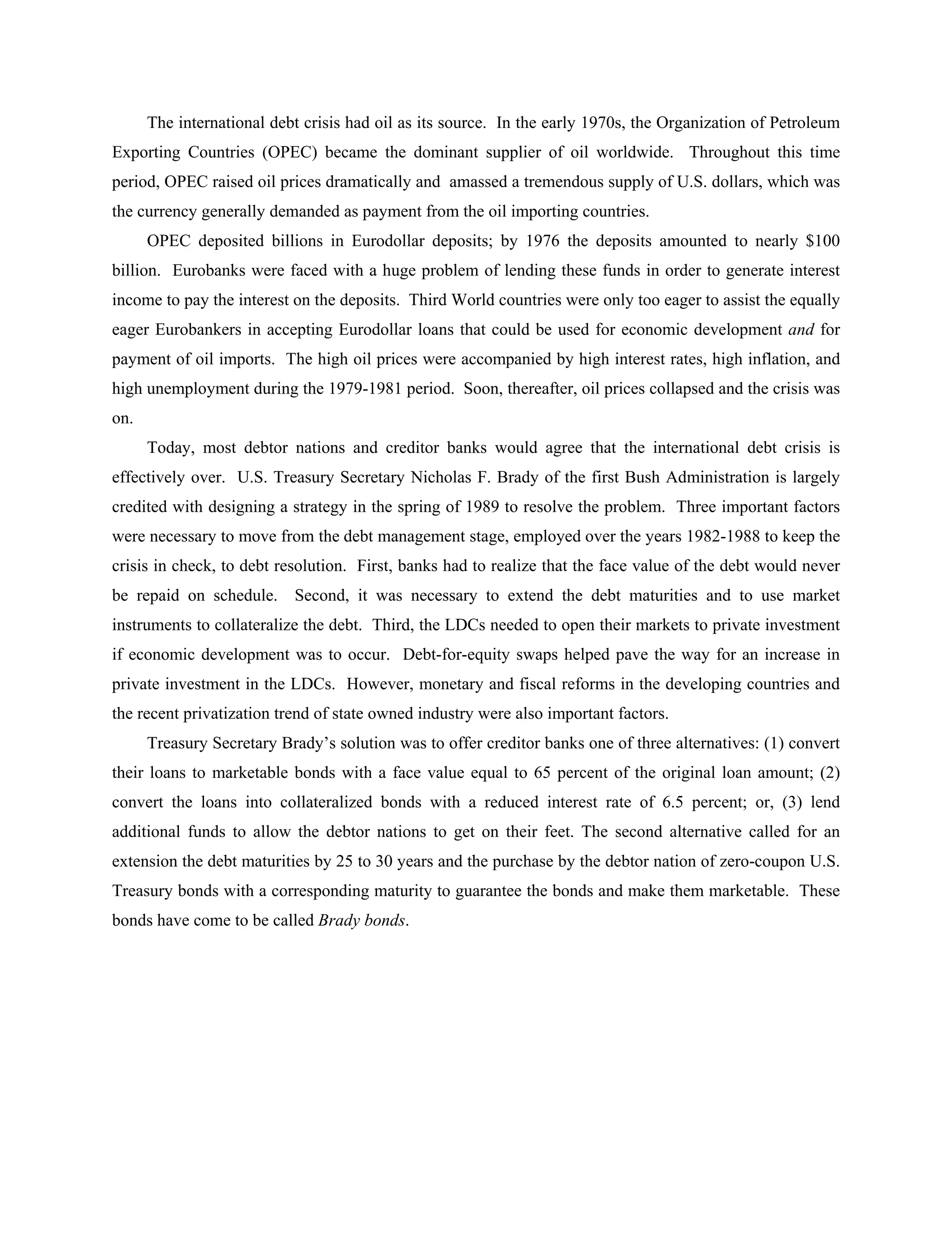 The international debt crisis had oil as its source. In the early 1970s, the Organization of Petroleum
Exporting Countries (OPEC) became the dominant supplier of oil worldwide. Throughout this time
period, OPEC raised oil prices dramatically and amassed a tremendous supply of U.S. dollars, which was
the currency generally demanded as payment from the oil importing countries.
OPEC deposited billions in Eurodollar deposits; by 1976 the deposits amounted to nearly $100
billion. Eurobanks were faced with a huge problem of lending these funds in order to generate interest
income to pay the interest on the deposits. Third World countries were only too eager to assist the equally
eager Eurobankers in accepting Eurodollar loans that could be used for economic development and for
payment of oil imports. The high oil prices were accompanied by high interest rates, high inflation, and
high unemployment during the 1979-1981 period. Soon, thereafter, oil prices collapsed and the crisis was
on.
Today, most debtor nations and creditor banks would agree that the international debt crisis is
effectively over. U.S. Treasury Secretary Nicholas F. Brady of the first Bush Administration is largely
credited with designing a strategy in the spring of 1989 to resolve the problem. Three important factors
were necessary to move from the debt management stage, employed over the years 1982-1988 to keep the
crisis in check, to debt resolution. First, banks had to realize that the face value of the debt would never
be repaid on schedule. Second, it was necessary to extend the debt maturities and to use market
instruments to collateralize the debt. Third, the LDCs needed to open their markets to private investment
if economic development was to occur. Debt-for-equity swaps helped pave the way for an increase in
private investment in the LDCs. However, monetary and fiscal reforms in the developing countries and
the recent privatization trend of state owned industry were also important factors.
Treasury Secretary Brady’s solution was to offer creditor banks one of three alternatives: (1) convert
their loans to marketable bonds with a face value equal to 65 percent of the original loan amount; (2)
convert the loans into collateralized bonds with a reduced interest rate of 6.5 percent; or, (3) lend
additional funds to allow the debtor nations to get on their feet. The second alternative called for an
extension the debt maturities by 25 to 30 years and the purchase by the debtor nation of zero-coupon U.S.
Treasury bonds with a corresponding maturity to guarantee the bonds and make them marketable. These
bonds have come to be called Brady bonds.
 