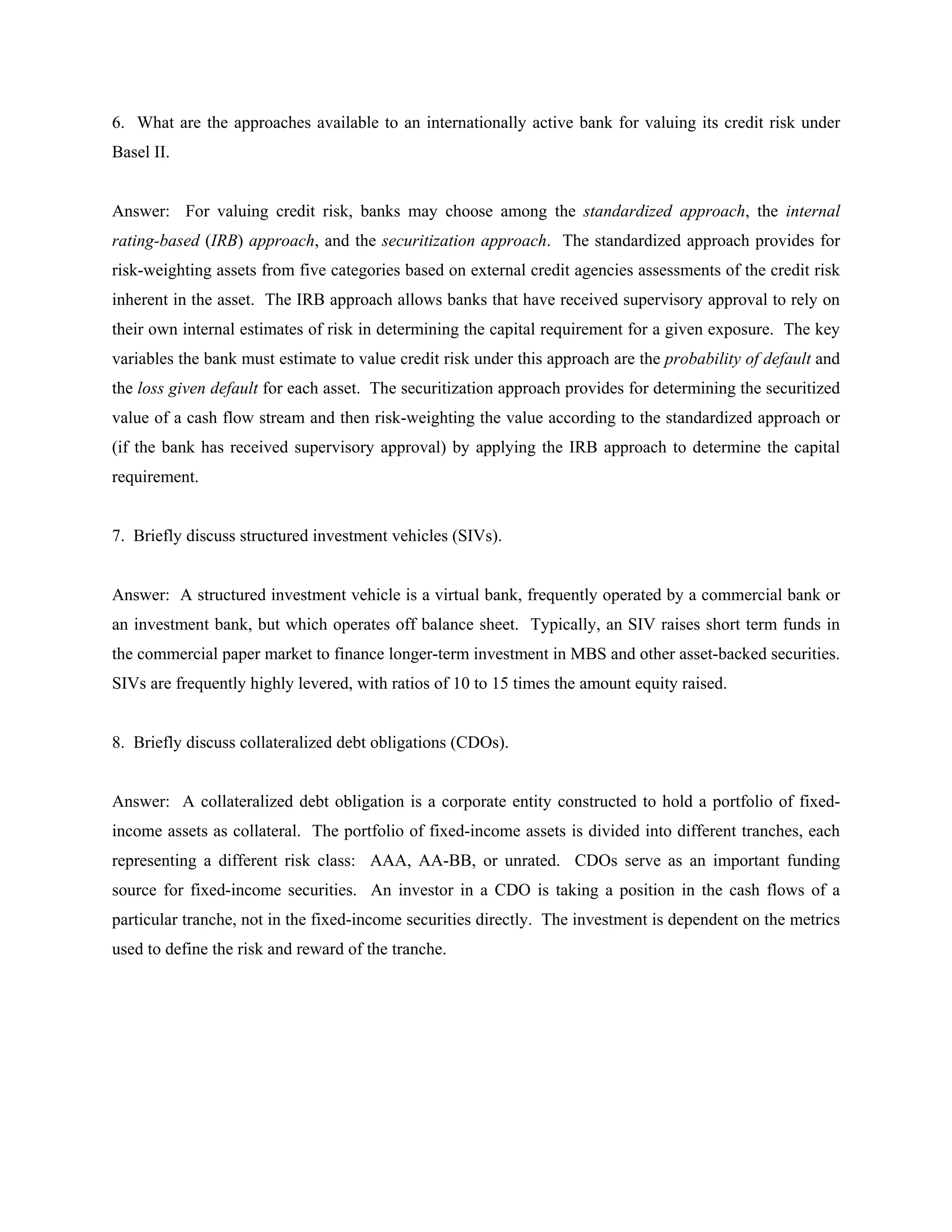 6. What are the approaches available to an internationally active bank for valuing its credit risk under
Basel II.
Answer: For valuing credit risk, banks may choose among the standardized approach, the internal
rating-based (IRB) approach, and the securitization approach. The standardized approach provides for
risk-weighting assets from five categories based on external credit agencies assessments of the credit risk
inherent in the asset. The IRB approach allows banks that have received supervisory approval to rely on
their own internal estimates of risk in determining the capital requirement for a given exposure. The key
variables the bank must estimate to value credit risk under this approach are the probability of default and
the loss given default for each asset. The securitization approach provides for determining the securitized
value of a cash flow stream and then risk-weighting the value according to the standardized approach or
(if the bank has received supervisory approval) by applying the IRB approach to determine the capital
requirement.
7. Briefly discuss structured investment vehicles (SIVs).
Answer: A structured investment vehicle is a virtual bank, frequently operated by a commercial bank or
an investment bank, but which operates off balance sheet. Typically, an SIV raises short term funds in
the commercial paper market to finance longer-term investment in MBS and other asset-backed securities.
SIVs are frequently highly levered, with ratios of 10 to 15 times the amount equity raised.
8. Briefly discuss collateralized debt obligations (CDOs).
Answer: A collateralized debt obligation is a corporate entity constructed to hold a portfolio of fixed-
income assets as collateral. The portfolio of fixed-income assets is divided into different tranches, each
representing a different risk class: AAA, AA-BB, or unrated. CDOs serve as an important funding
source for fixed-income securities. An investor in a CDO is taking a position in the cash flows of a
particular tranche, not in the fixed-income securities directly. The investment is dependent on the metrics
used to define the risk and reward of the tranche.
 